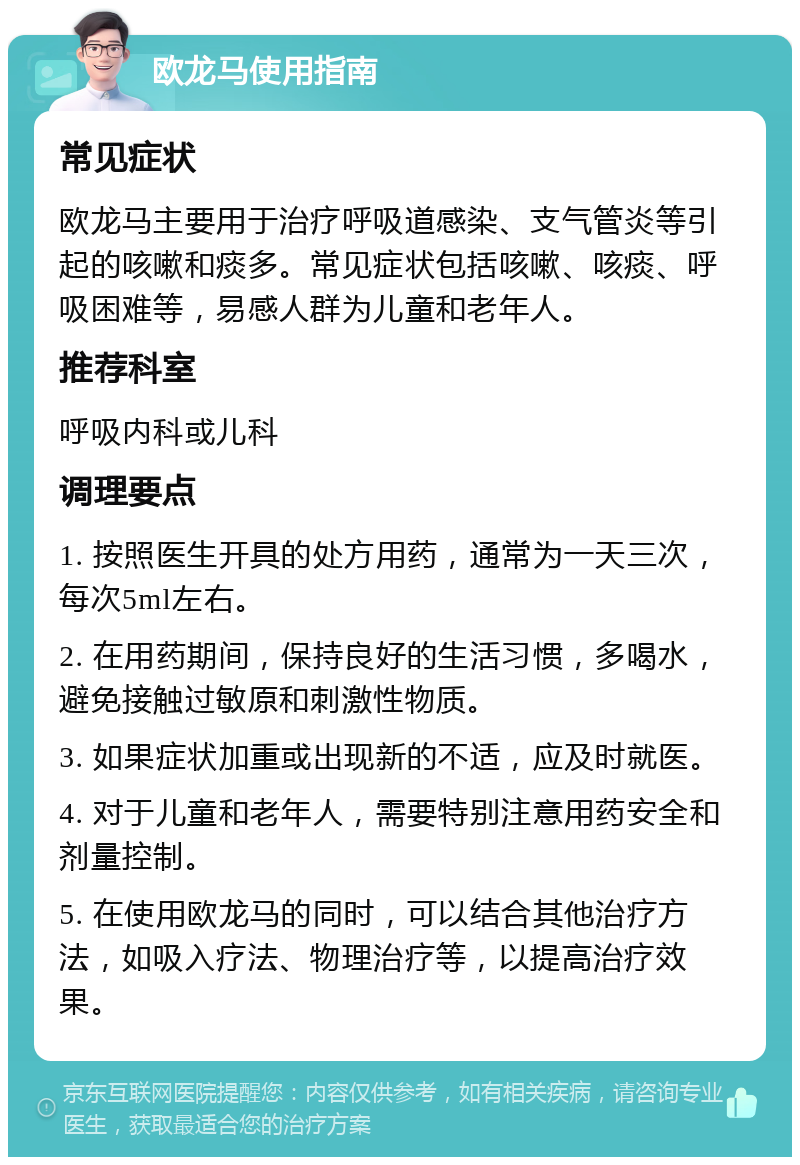 欧龙马使用指南 常见症状 欧龙马主要用于治疗呼吸道感染、支气管炎等引起的咳嗽和痰多。常见症状包括咳嗽、咳痰、呼吸困难等，易感人群为儿童和老年人。 推荐科室 呼吸内科或儿科 调理要点 1. 按照医生开具的处方用药，通常为一天三次，每次5ml左右。 2. 在用药期间，保持良好的生活习惯，多喝水，避免接触过敏原和刺激性物质。 3. 如果症状加重或出现新的不适，应及时就医。 4. 对于儿童和老年人，需要特别注意用药安全和剂量控制。 5. 在使用欧龙马的同时，可以结合其他治疗方法，如吸入疗法、物理治疗等，以提高治疗效果。