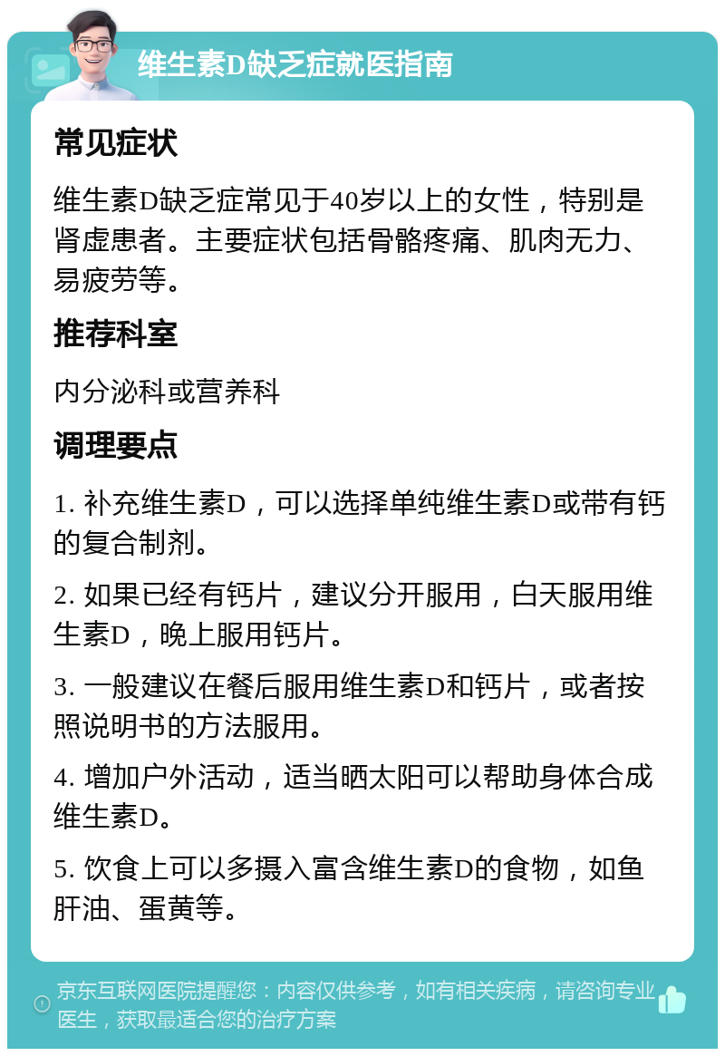 维生素D缺乏症就医指南 常见症状 维生素D缺乏症常见于40岁以上的女性，特别是肾虚患者。主要症状包括骨骼疼痛、肌肉无力、易疲劳等。 推荐科室 内分泌科或营养科 调理要点 1. 补充维生素D，可以选择单纯维生素D或带有钙的复合制剂。 2. 如果已经有钙片，建议分开服用，白天服用维生素D，晚上服用钙片。 3. 一般建议在餐后服用维生素D和钙片，或者按照说明书的方法服用。 4. 增加户外活动，适当晒太阳可以帮助身体合成维生素D。 5. 饮食上可以多摄入富含维生素D的食物，如鱼肝油、蛋黄等。