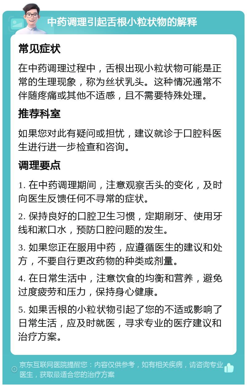 中药调理引起舌根小粒状物的解释 常见症状 在中药调理过程中，舌根出现小粒状物可能是正常的生理现象，称为丝状乳头。这种情况通常不伴随疼痛或其他不适感，且不需要特殊处理。 推荐科室 如果您对此有疑问或担忧，建议就诊于口腔科医生进行进一步检查和咨询。 调理要点 1. 在中药调理期间，注意观察舌头的变化，及时向医生反馈任何不寻常的症状。 2. 保持良好的口腔卫生习惯，定期刷牙、使用牙线和漱口水，预防口腔问题的发生。 3. 如果您正在服用中药，应遵循医生的建议和处方，不要自行更改药物的种类或剂量。 4. 在日常生活中，注意饮食的均衡和营养，避免过度疲劳和压力，保持身心健康。 5. 如果舌根的小粒状物引起了您的不适或影响了日常生活，应及时就医，寻求专业的医疗建议和治疗方案。