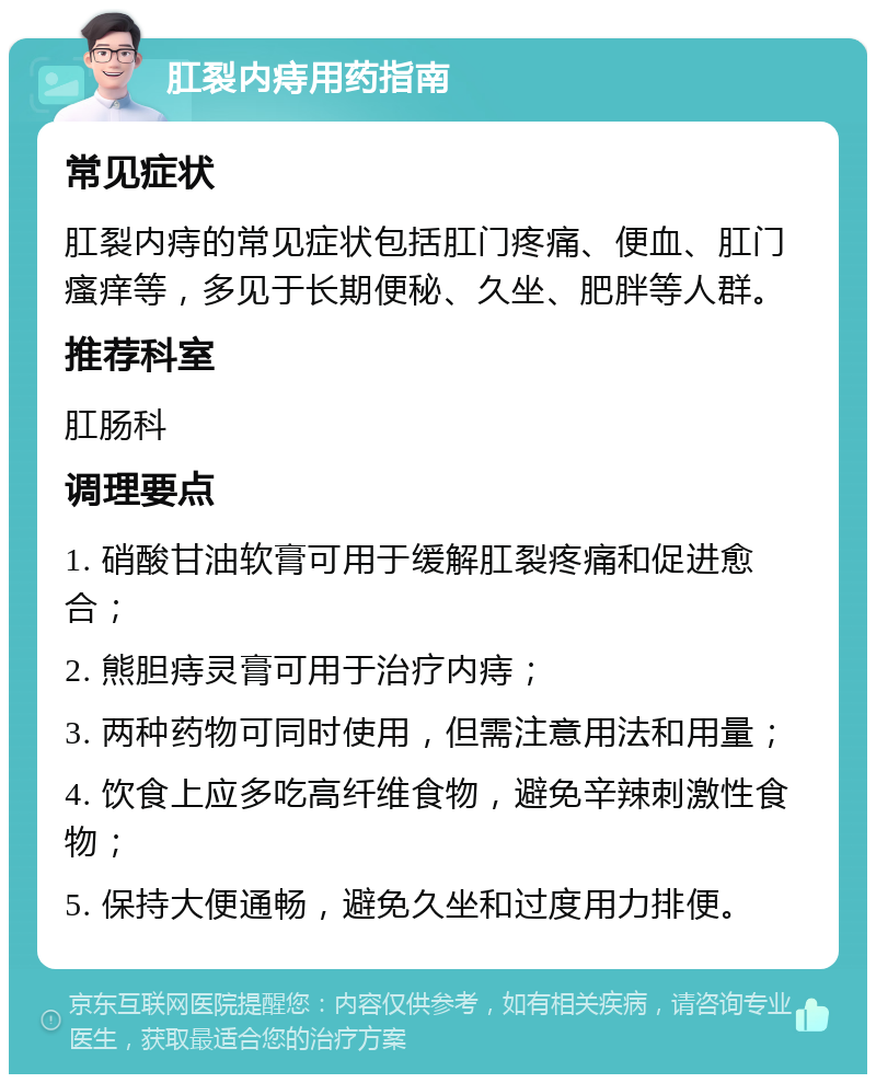 肛裂内痔用药指南 常见症状 肛裂内痔的常见症状包括肛门疼痛、便血、肛门瘙痒等，多见于长期便秘、久坐、肥胖等人群。 推荐科室 肛肠科 调理要点 1. 硝酸甘油软膏可用于缓解肛裂疼痛和促进愈合； 2. 熊胆痔灵膏可用于治疗内痔； 3. 两种药物可同时使用，但需注意用法和用量； 4. 饮食上应多吃高纤维食物，避免辛辣刺激性食物； 5. 保持大便通畅，避免久坐和过度用力排便。