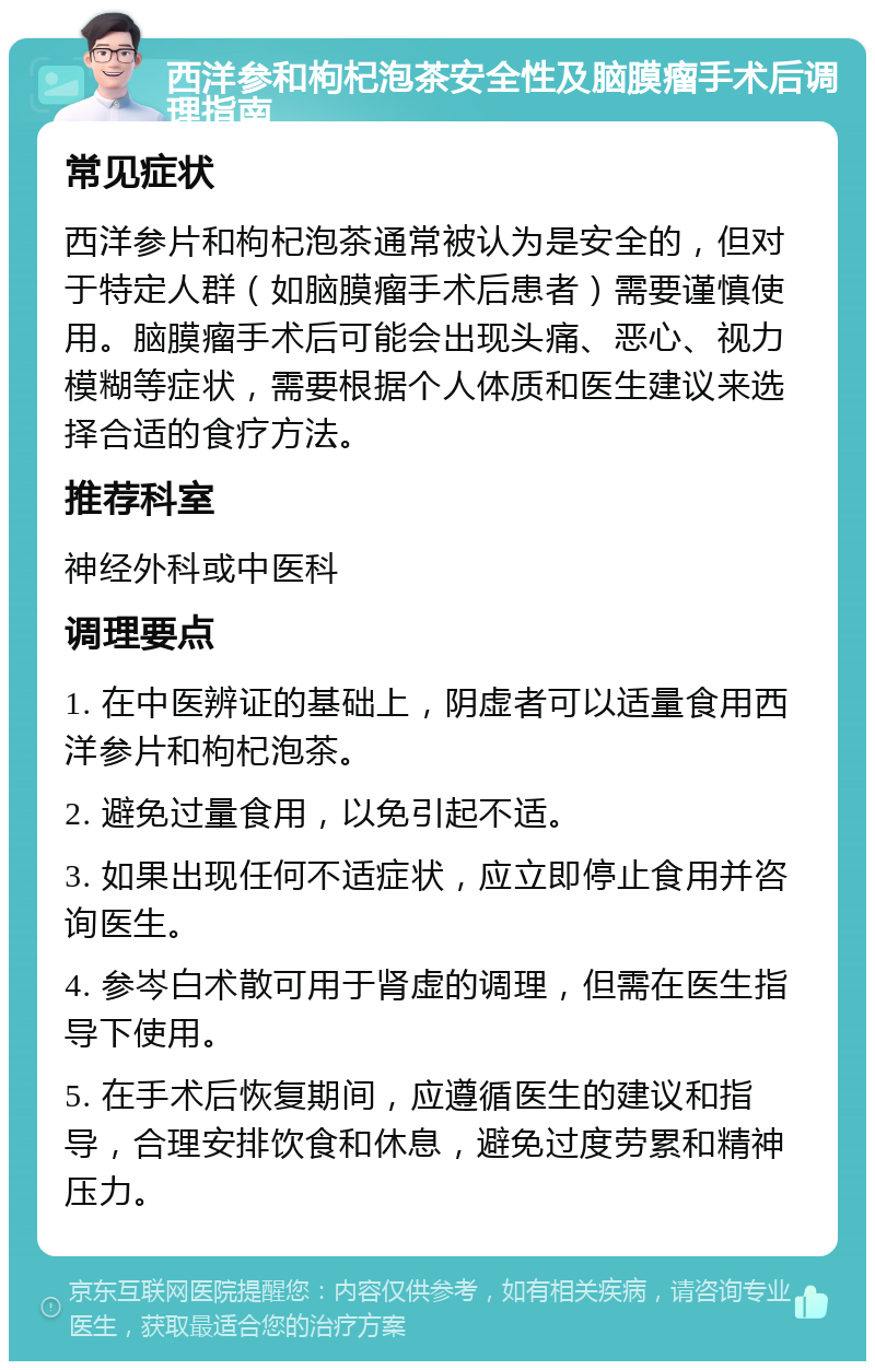 西洋参和枸杞泡茶安全性及脑膜瘤手术后调理指南 常见症状 西洋参片和枸杞泡茶通常被认为是安全的，但对于特定人群（如脑膜瘤手术后患者）需要谨慎使用。脑膜瘤手术后可能会出现头痛、恶心、视力模糊等症状，需要根据个人体质和医生建议来选择合适的食疗方法。 推荐科室 神经外科或中医科 调理要点 1. 在中医辨证的基础上，阴虚者可以适量食用西洋参片和枸杞泡茶。 2. 避免过量食用，以免引起不适。 3. 如果出现任何不适症状，应立即停止食用并咨询医生。 4. 参岑白术散可用于肾虚的调理，但需在医生指导下使用。 5. 在手术后恢复期间，应遵循医生的建议和指导，合理安排饮食和休息，避免过度劳累和精神压力。