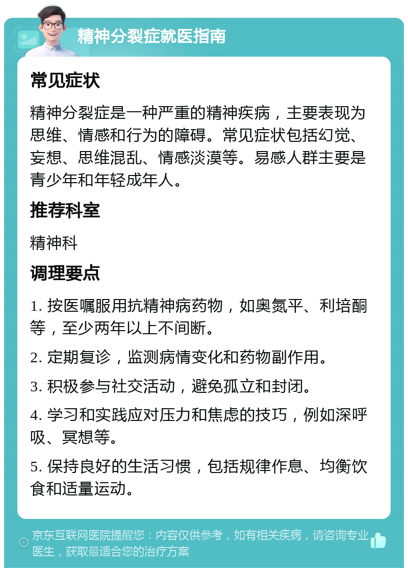 精神分裂症就医指南 常见症状 精神分裂症是一种严重的精神疾病，主要表现为思维、情感和行为的障碍。常见症状包括幻觉、妄想、思维混乱、情感淡漠等。易感人群主要是青少年和年轻成年人。 推荐科室 精神科 调理要点 1. 按医嘱服用抗精神病药物，如奥氮平、利培酮等，至少两年以上不间断。 2. 定期复诊，监测病情变化和药物副作用。 3. 积极参与社交活动，避免孤立和封闭。 4. 学习和实践应对压力和焦虑的技巧，例如深呼吸、冥想等。 5. 保持良好的生活习惯，包括规律作息、均衡饮食和适量运动。