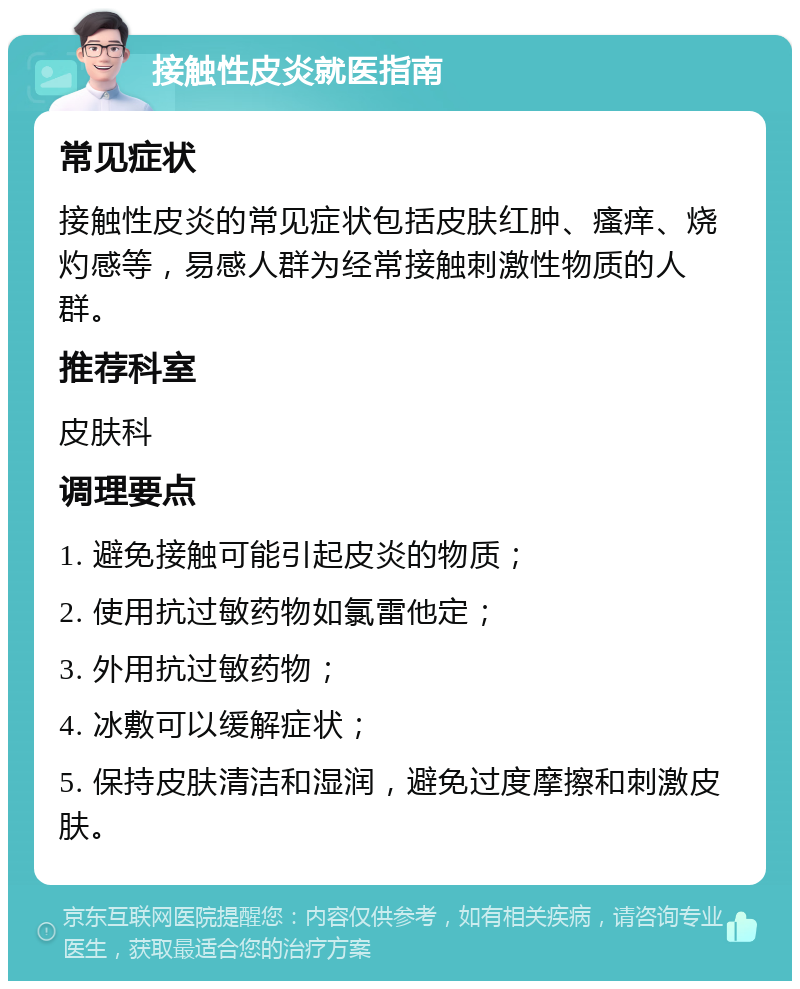 接触性皮炎就医指南 常见症状 接触性皮炎的常见症状包括皮肤红肿、瘙痒、烧灼感等，易感人群为经常接触刺激性物质的人群。 推荐科室 皮肤科 调理要点 1. 避免接触可能引起皮炎的物质； 2. 使用抗过敏药物如氯雷他定； 3. 外用抗过敏药物； 4. 冰敷可以缓解症状； 5. 保持皮肤清洁和湿润，避免过度摩擦和刺激皮肤。