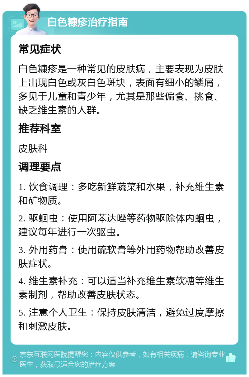 白色糠疹治疗指南 常见症状 白色糠疹是一种常见的皮肤病，主要表现为皮肤上出现白色或灰白色斑块，表面有细小的鳞屑，多见于儿童和青少年，尤其是那些偏食、挑食、缺乏维生素的人群。 推荐科室 皮肤科 调理要点 1. 饮食调理：多吃新鲜蔬菜和水果，补充维生素和矿物质。 2. 驱蛔虫：使用阿苯达唑等药物驱除体内蛔虫，建议每年进行一次驱虫。 3. 外用药膏：使用硫软膏等外用药物帮助改善皮肤症状。 4. 维生素补充：可以适当补充维生素软糖等维生素制剂，帮助改善皮肤状态。 5. 注意个人卫生：保持皮肤清洁，避免过度摩擦和刺激皮肤。