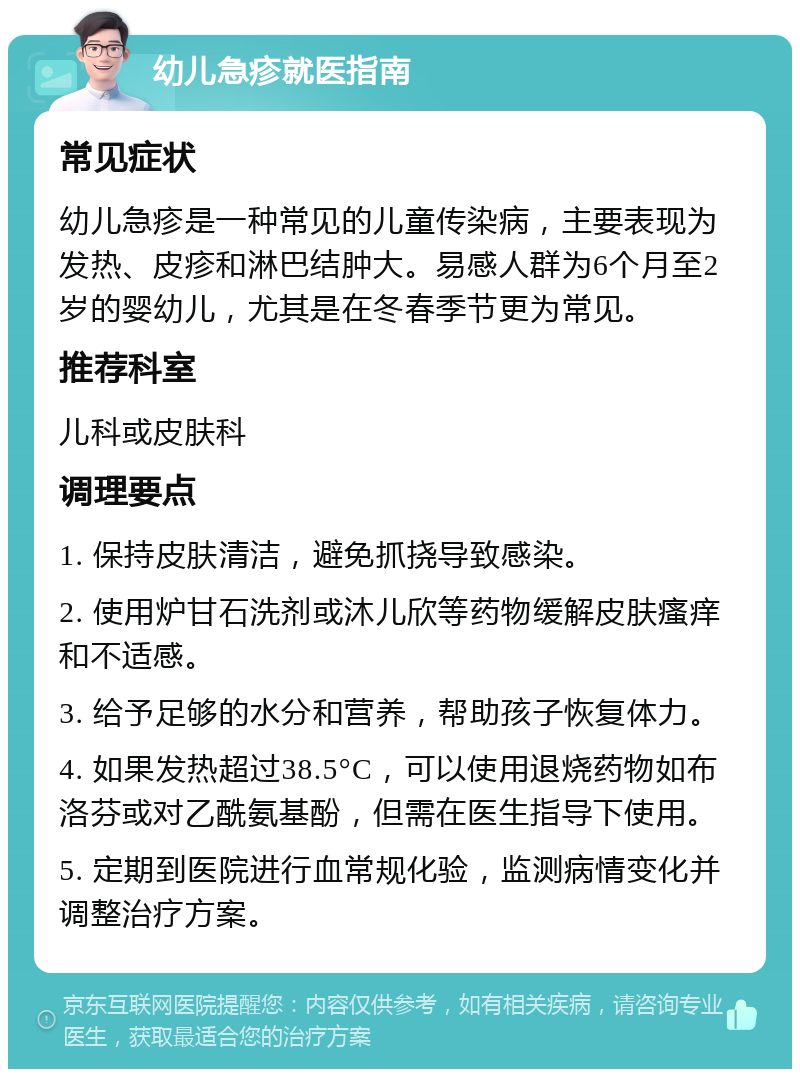 幼儿急疹就医指南 常见症状 幼儿急疹是一种常见的儿童传染病，主要表现为发热、皮疹和淋巴结肿大。易感人群为6个月至2岁的婴幼儿，尤其是在冬春季节更为常见。 推荐科室 儿科或皮肤科 调理要点 1. 保持皮肤清洁，避免抓挠导致感染。 2. 使用炉甘石洗剂或沐儿欣等药物缓解皮肤瘙痒和不适感。 3. 给予足够的水分和营养，帮助孩子恢复体力。 4. 如果发热超过38.5°C，可以使用退烧药物如布洛芬或对乙酰氨基酚，但需在医生指导下使用。 5. 定期到医院进行血常规化验，监测病情变化并调整治疗方案。