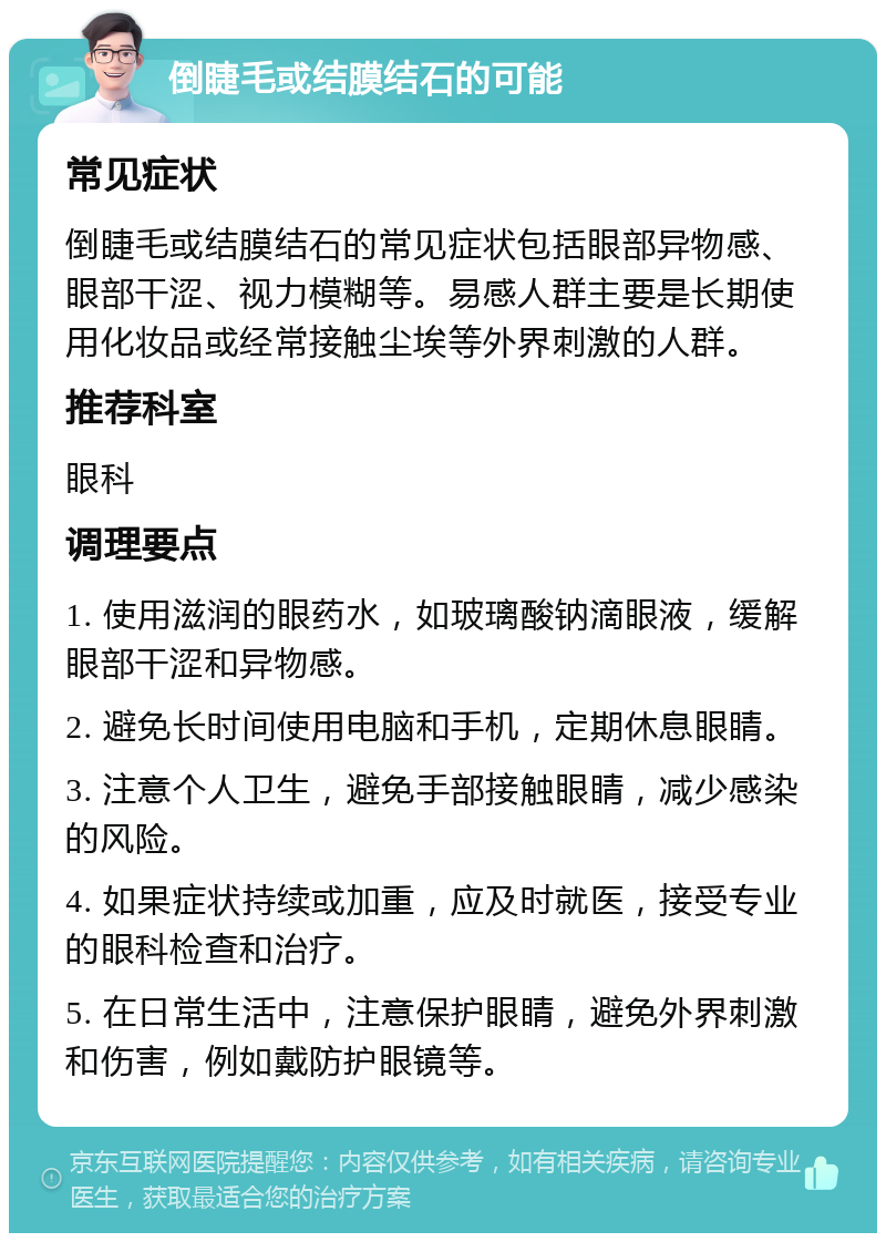 倒睫毛或结膜结石的可能 常见症状 倒睫毛或结膜结石的常见症状包括眼部异物感、眼部干涩、视力模糊等。易感人群主要是长期使用化妆品或经常接触尘埃等外界刺激的人群。 推荐科室 眼科 调理要点 1. 使用滋润的眼药水，如玻璃酸钠滴眼液，缓解眼部干涩和异物感。 2. 避免长时间使用电脑和手机，定期休息眼睛。 3. 注意个人卫生，避免手部接触眼睛，减少感染的风险。 4. 如果症状持续或加重，应及时就医，接受专业的眼科检查和治疗。 5. 在日常生活中，注意保护眼睛，避免外界刺激和伤害，例如戴防护眼镜等。