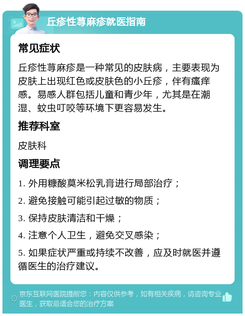 丘疹性荨麻疹就医指南 常见症状 丘疹性荨麻疹是一种常见的皮肤病，主要表现为皮肤上出现红色或皮肤色的小丘疹，伴有瘙痒感。易感人群包括儿童和青少年，尤其是在潮湿、蚊虫叮咬等环境下更容易发生。 推荐科室 皮肤科 调理要点 1. 外用糠酸莫米松乳膏进行局部治疗； 2. 避免接触可能引起过敏的物质； 3. 保持皮肤清洁和干燥； 4. 注意个人卫生，避免交叉感染； 5. 如果症状严重或持续不改善，应及时就医并遵循医生的治疗建议。