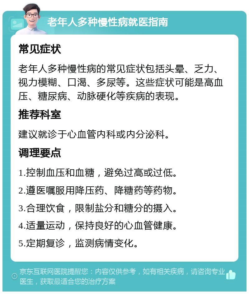 老年人多种慢性病就医指南 常见症状 老年人多种慢性病的常见症状包括头晕、乏力、视力模糊、口渴、多尿等。这些症状可能是高血压、糖尿病、动脉硬化等疾病的表现。 推荐科室 建议就诊于心血管内科或内分泌科。 调理要点 1.控制血压和血糖，避免过高或过低。 2.遵医嘱服用降压药、降糖药等药物。 3.合理饮食，限制盐分和糖分的摄入。 4.适量运动，保持良好的心血管健康。 5.定期复诊，监测病情变化。