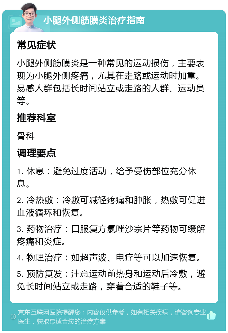 小腿外侧筋膜炎治疗指南 常见症状 小腿外侧筋膜炎是一种常见的运动损伤，主要表现为小腿外侧疼痛，尤其在走路或运动时加重。易感人群包括长时间站立或走路的人群、运动员等。 推荐科室 骨科 调理要点 1. 休息：避免过度活动，给予受伤部位充分休息。 2. 冷热敷：冷敷可减轻疼痛和肿胀，热敷可促进血液循环和恢复。 3. 药物治疗：口服复方氯唑沙宗片等药物可缓解疼痛和炎症。 4. 物理治疗：如超声波、电疗等可以加速恢复。 5. 预防复发：注意运动前热身和运动后冷敷，避免长时间站立或走路，穿着合适的鞋子等。