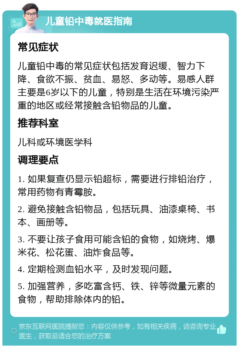 儿童铅中毒就医指南 常见症状 儿童铅中毒的常见症状包括发育迟缓、智力下降、食欲不振、贫血、易怒、多动等。易感人群主要是6岁以下的儿童，特别是生活在环境污染严重的地区或经常接触含铅物品的儿童。 推荐科室 儿科或环境医学科 调理要点 1. 如果复查仍显示铅超标，需要进行排铅治疗，常用药物有青霉胺。 2. 避免接触含铅物品，包括玩具、油漆桌椅、书本、画册等。 3. 不要让孩子食用可能含铅的食物，如烧烤、爆米花、松花蛋、油炸食品等。 4. 定期检测血铅水平，及时发现问题。 5. 加强营养，多吃富含钙、铁、锌等微量元素的食物，帮助排除体内的铅。