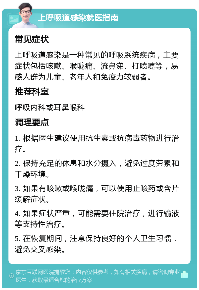 上呼吸道感染就医指南 常见症状 上呼吸道感染是一种常见的呼吸系统疾病，主要症状包括咳嗽、喉咙痛、流鼻涕、打喷嚏等，易感人群为儿童、老年人和免疫力较弱者。 推荐科室 呼吸内科或耳鼻喉科 调理要点 1. 根据医生建议使用抗生素或抗病毒药物进行治疗。 2. 保持充足的休息和水分摄入，避免过度劳累和干燥环境。 3. 如果有咳嗽或喉咙痛，可以使用止咳药或含片缓解症状。 4. 如果症状严重，可能需要住院治疗，进行输液等支持性治疗。 5. 在恢复期间，注意保持良好的个人卫生习惯，避免交叉感染。