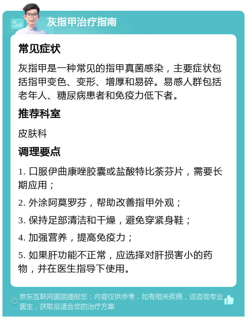 灰指甲治疗指南 常见症状 灰指甲是一种常见的指甲真菌感染，主要症状包括指甲变色、变形、增厚和易碎。易感人群包括老年人、糖尿病患者和免疫力低下者。 推荐科室 皮肤科 调理要点 1. 口服伊曲康唑胶囊或盐酸特比荼芬片，需要长期应用； 2. 外涂阿莫罗芬，帮助改善指甲外观； 3. 保持足部清洁和干燥，避免穿紧身鞋； 4. 加强营养，提高免疫力； 5. 如果肝功能不正常，应选择对肝损害小的药物，并在医生指导下使用。