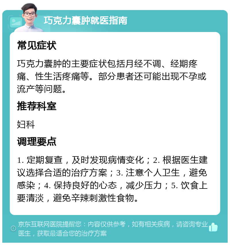 巧克力囊肿就医指南 常见症状 巧克力囊肿的主要症状包括月经不调、经期疼痛、性生活疼痛等。部分患者还可能出现不孕或流产等问题。 推荐科室 妇科 调理要点 1. 定期复查，及时发现病情变化；2. 根据医生建议选择合适的治疗方案；3. 注意个人卫生，避免感染；4. 保持良好的心态，减少压力；5. 饮食上要清淡，避免辛辣刺激性食物。