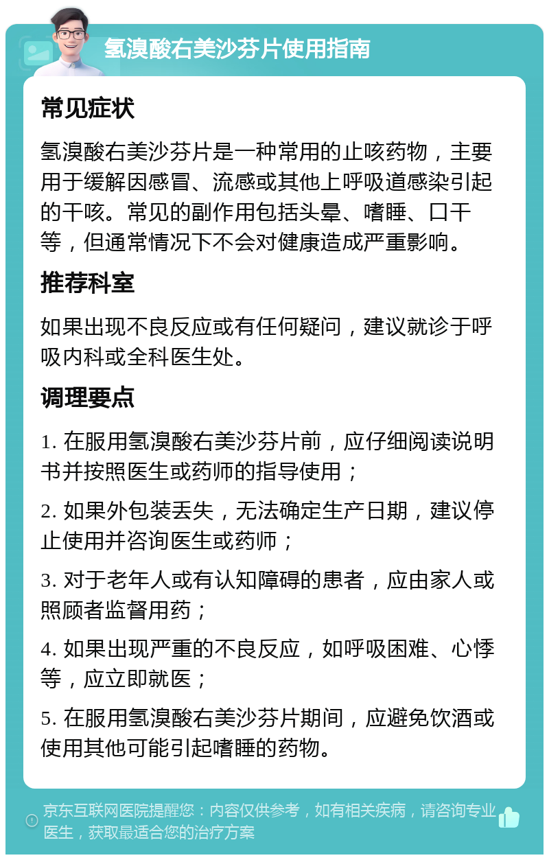 氢溴酸右美沙芬片使用指南 常见症状 氢溴酸右美沙芬片是一种常用的止咳药物，主要用于缓解因感冒、流感或其他上呼吸道感染引起的干咳。常见的副作用包括头晕、嗜睡、口干等，但通常情况下不会对健康造成严重影响。 推荐科室 如果出现不良反应或有任何疑问，建议就诊于呼吸内科或全科医生处。 调理要点 1. 在服用氢溴酸右美沙芬片前，应仔细阅读说明书并按照医生或药师的指导使用； 2. 如果外包装丢失，无法确定生产日期，建议停止使用并咨询医生或药师； 3. 对于老年人或有认知障碍的患者，应由家人或照顾者监督用药； 4. 如果出现严重的不良反应，如呼吸困难、心悸等，应立即就医； 5. 在服用氢溴酸右美沙芬片期间，应避免饮酒或使用其他可能引起嗜睡的药物。