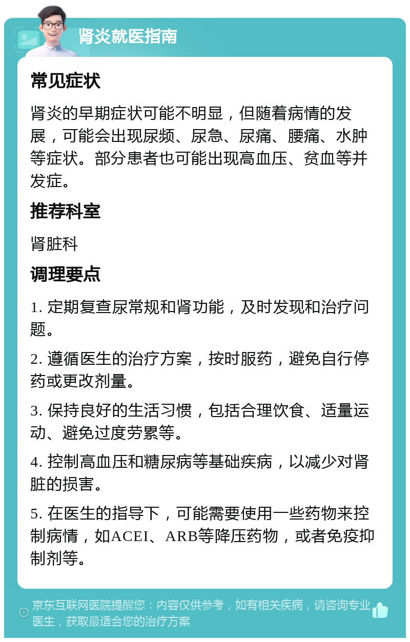 肾炎就医指南 常见症状 肾炎的早期症状可能不明显，但随着病情的发展，可能会出现尿频、尿急、尿痛、腰痛、水肿等症状。部分患者也可能出现高血压、贫血等并发症。 推荐科室 肾脏科 调理要点 1. 定期复查尿常规和肾功能，及时发现和治疗问题。 2. 遵循医生的治疗方案，按时服药，避免自行停药或更改剂量。 3. 保持良好的生活习惯，包括合理饮食、适量运动、避免过度劳累等。 4. 控制高血压和糖尿病等基础疾病，以减少对肾脏的损害。 5. 在医生的指导下，可能需要使用一些药物来控制病情，如ACEI、ARB等降压药物，或者免疫抑制剂等。