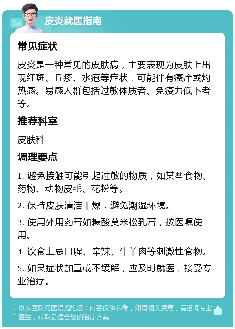 皮炎就医指南 常见症状 皮炎是一种常见的皮肤病，主要表现为皮肤上出现红斑、丘疹、水疱等症状，可能伴有瘙痒或灼热感。易感人群包括过敏体质者、免疫力低下者等。 推荐科室 皮肤科 调理要点 1. 避免接触可能引起过敏的物质，如某些食物、药物、动物皮毛、花粉等。 2. 保持皮肤清洁干燥，避免潮湿环境。 3. 使用外用药膏如糠酸莫米松乳膏，按医嘱使用。 4. 饮食上忌口腥、辛辣、牛羊肉等刺激性食物。 5. 如果症状加重或不缓解，应及时就医，接受专业治疗。