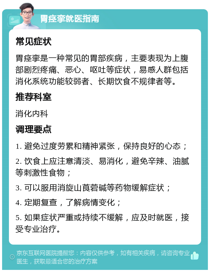 胃痉挛就医指南 常见症状 胃痉挛是一种常见的胃部疾病，主要表现为上腹部剧烈疼痛、恶心、呕吐等症状，易感人群包括消化系统功能较弱者、长期饮食不规律者等。 推荐科室 消化内科 调理要点 1. 避免过度劳累和精神紧张，保持良好的心态； 2. 饮食上应注意清淡、易消化，避免辛辣、油腻等刺激性食物； 3. 可以服用消旋山莨菪碱等药物缓解症状； 4. 定期复查，了解病情变化； 5. 如果症状严重或持续不缓解，应及时就医，接受专业治疗。