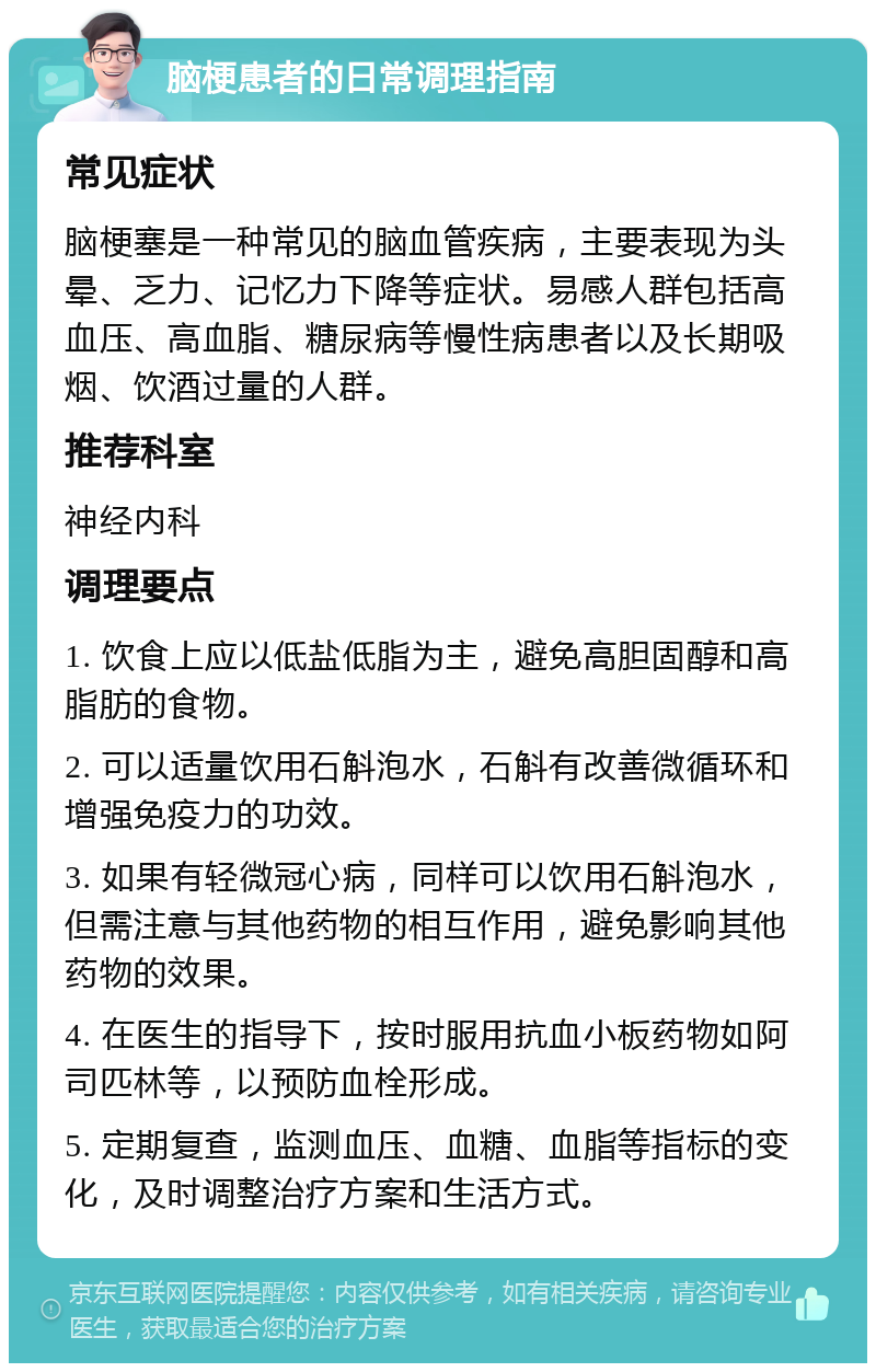 脑梗患者的日常调理指南 常见症状 脑梗塞是一种常见的脑血管疾病，主要表现为头晕、乏力、记忆力下降等症状。易感人群包括高血压、高血脂、糖尿病等慢性病患者以及长期吸烟、饮酒过量的人群。 推荐科室 神经内科 调理要点 1. 饮食上应以低盐低脂为主，避免高胆固醇和高脂肪的食物。 2. 可以适量饮用石斛泡水，石斛有改善微循环和增强免疫力的功效。 3. 如果有轻微冠心病，同样可以饮用石斛泡水，但需注意与其他药物的相互作用，避免影响其他药物的效果。 4. 在医生的指导下，按时服用抗血小板药物如阿司匹林等，以预防血栓形成。 5. 定期复查，监测血压、血糖、血脂等指标的变化，及时调整治疗方案和生活方式。