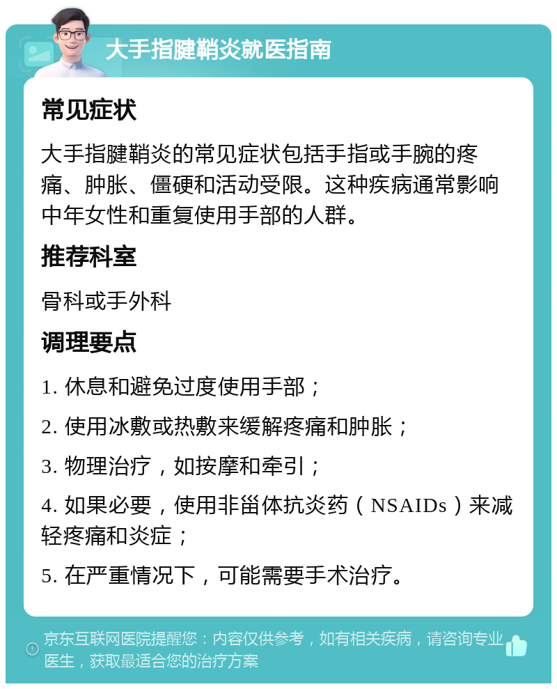 大手指腱鞘炎就医指南 常见症状 大手指腱鞘炎的常见症状包括手指或手腕的疼痛、肿胀、僵硬和活动受限。这种疾病通常影响中年女性和重复使用手部的人群。 推荐科室 骨科或手外科 调理要点 1. 休息和避免过度使用手部； 2. 使用冰敷或热敷来缓解疼痛和肿胀； 3. 物理治疗，如按摩和牵引； 4. 如果必要，使用非甾体抗炎药（NSAIDs）来减轻疼痛和炎症； 5. 在严重情况下，可能需要手术治疗。