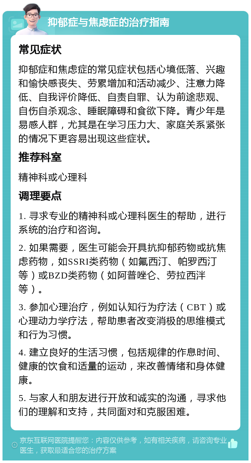 抑郁症与焦虑症的治疗指南 常见症状 抑郁症和焦虑症的常见症状包括心境低落、兴趣和愉快感丧失、劳累增加和活动减少、注意力降低、自我评价降低、自责自罪、认为前途悲观、自伤自杀观念、睡眠障碍和食欲下降。青少年是易感人群，尤其是在学习压力大、家庭关系紧张的情况下更容易出现这些症状。 推荐科室 精神科或心理科 调理要点 1. 寻求专业的精神科或心理科医生的帮助，进行系统的治疗和咨询。 2. 如果需要，医生可能会开具抗抑郁药物或抗焦虑药物，如SSRI类药物（如氟西汀、帕罗西汀等）或BZD类药物（如阿普唑仑、劳拉西泮等）。 3. 参加心理治疗，例如认知行为疗法（CBT）或心理动力学疗法，帮助患者改变消极的思维模式和行为习惯。 4. 建立良好的生活习惯，包括规律的作息时间、健康的饮食和适量的运动，来改善情绪和身体健康。 5. 与家人和朋友进行开放和诚实的沟通，寻求他们的理解和支持，共同面对和克服困难。