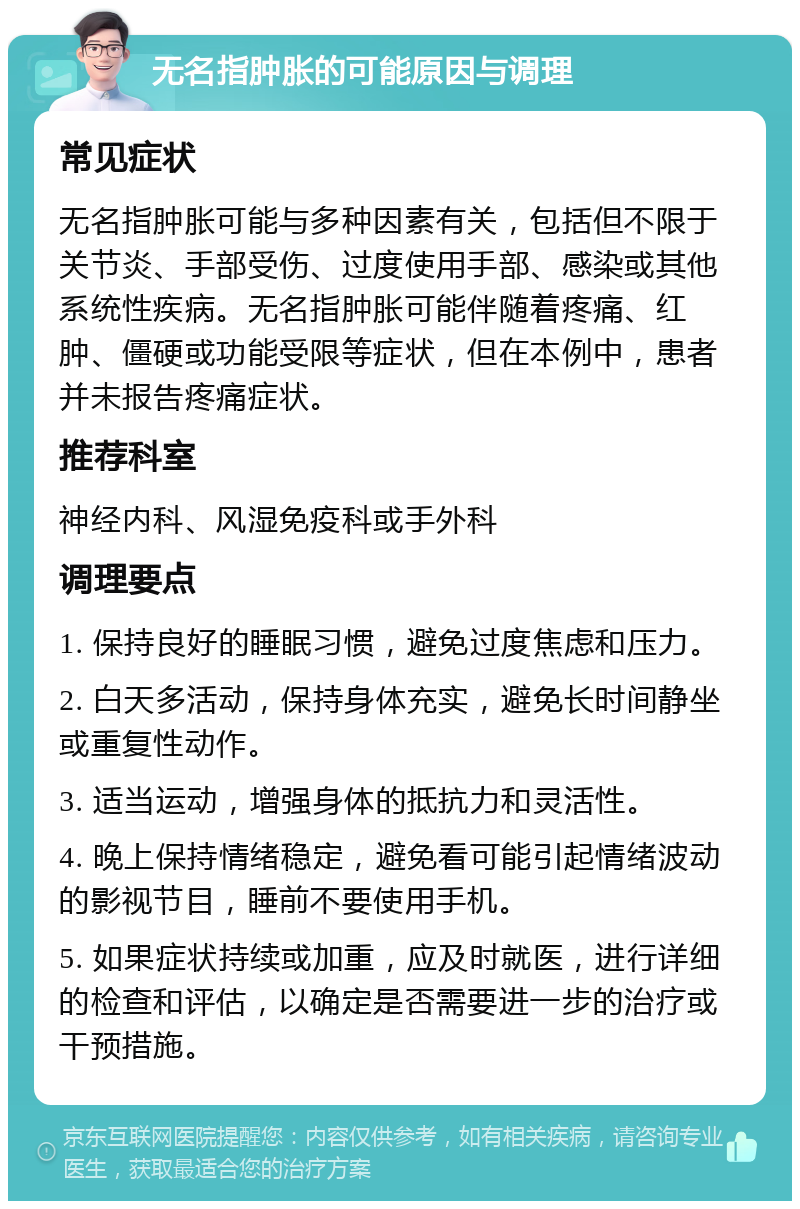 无名指肿胀的可能原因与调理 常见症状 无名指肿胀可能与多种因素有关，包括但不限于关节炎、手部受伤、过度使用手部、感染或其他系统性疾病。无名指肿胀可能伴随着疼痛、红肿、僵硬或功能受限等症状，但在本例中，患者并未报告疼痛症状。 推荐科室 神经内科、风湿免疫科或手外科 调理要点 1. 保持良好的睡眠习惯，避免过度焦虑和压力。 2. 白天多活动，保持身体充实，避免长时间静坐或重复性动作。 3. 适当运动，增强身体的抵抗力和灵活性。 4. 晚上保持情绪稳定，避免看可能引起情绪波动的影视节目，睡前不要使用手机。 5. 如果症状持续或加重，应及时就医，进行详细的检查和评估，以确定是否需要进一步的治疗或干预措施。