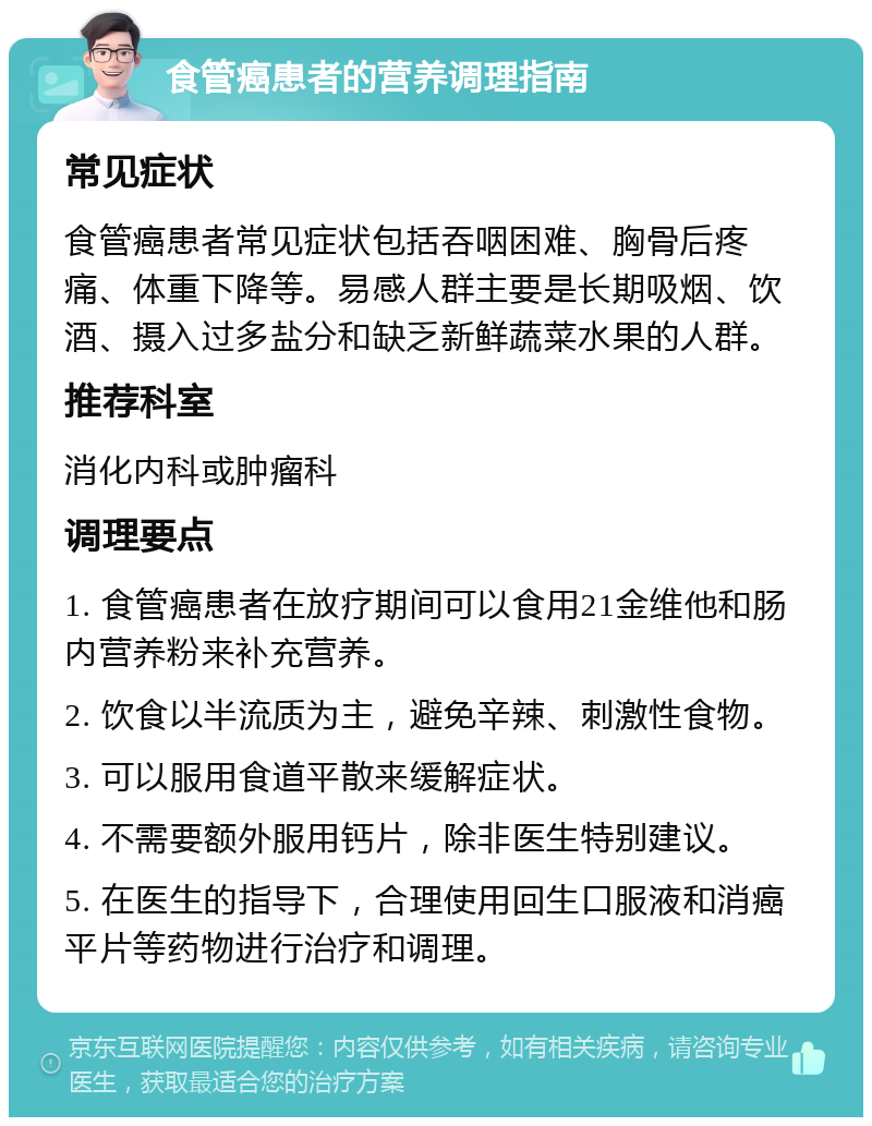 食管癌患者的营养调理指南 常见症状 食管癌患者常见症状包括吞咽困难、胸骨后疼痛、体重下降等。易感人群主要是长期吸烟、饮酒、摄入过多盐分和缺乏新鲜蔬菜水果的人群。 推荐科室 消化内科或肿瘤科 调理要点 1. 食管癌患者在放疗期间可以食用21金维他和肠内营养粉来补充营养。 2. 饮食以半流质为主，避免辛辣、刺激性食物。 3. 可以服用食道平散来缓解症状。 4. 不需要额外服用钙片，除非医生特别建议。 5. 在医生的指导下，合理使用回生口服液和消癌平片等药物进行治疗和调理。