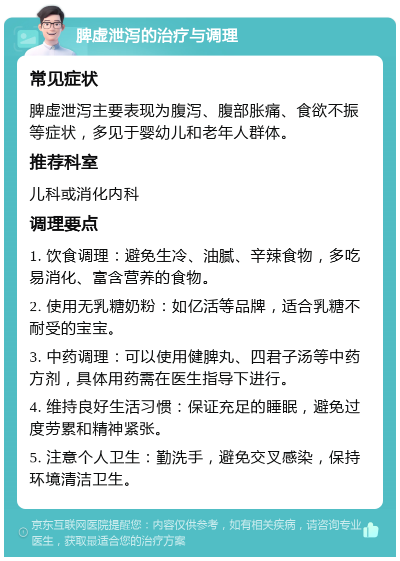 脾虚泄泻的治疗与调理 常见症状 脾虚泄泻主要表现为腹泻、腹部胀痛、食欲不振等症状，多见于婴幼儿和老年人群体。 推荐科室 儿科或消化内科 调理要点 1. 饮食调理：避免生冷、油腻、辛辣食物，多吃易消化、富含营养的食物。 2. 使用无乳糖奶粉：如亿活等品牌，适合乳糖不耐受的宝宝。 3. 中药调理：可以使用健脾丸、四君子汤等中药方剂，具体用药需在医生指导下进行。 4. 维持良好生活习惯：保证充足的睡眠，避免过度劳累和精神紧张。 5. 注意个人卫生：勤洗手，避免交叉感染，保持环境清洁卫生。