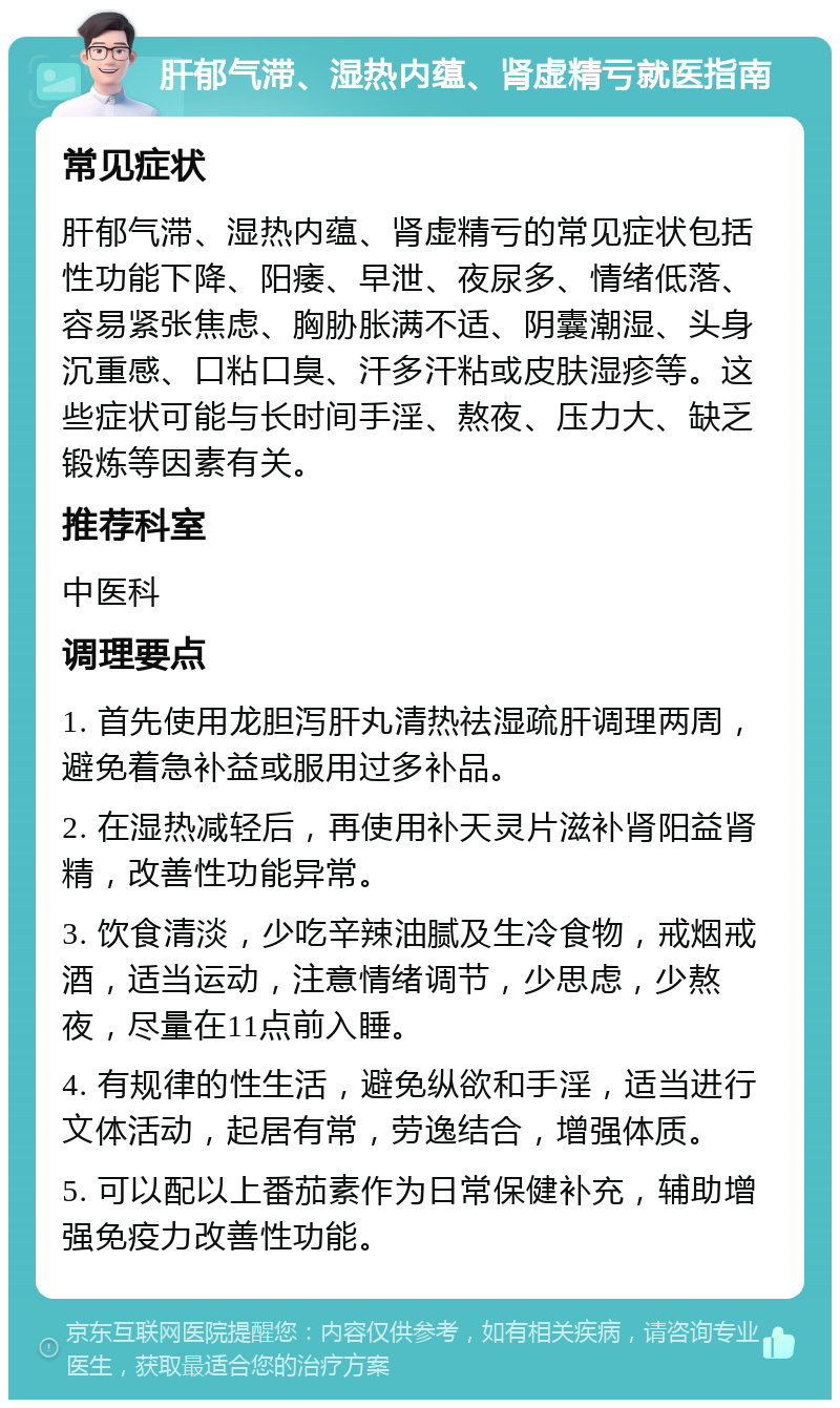 肝郁气滞、湿热内蕴、肾虚精亏就医指南 常见症状 肝郁气滞、湿热内蕴、肾虚精亏的常见症状包括性功能下降、阳痿、早泄、夜尿多、情绪低落、容易紧张焦虑、胸胁胀满不适、阴囊潮湿、头身沉重感、口粘口臭、汗多汗粘或皮肤湿疹等。这些症状可能与长时间手淫、熬夜、压力大、缺乏锻炼等因素有关。 推荐科室 中医科 调理要点 1. 首先使用龙胆泻肝丸清热祛湿疏肝调理两周，避免着急补益或服用过多补品。 2. 在湿热减轻后，再使用补天灵片滋补肾阳益肾精，改善性功能异常。 3. 饮食清淡，少吃辛辣油腻及生冷食物，戒烟戒酒，适当运动，注意情绪调节，少思虑，少熬夜，尽量在11点前入睡。 4. 有规律的性生活，避免纵欲和手淫，适当进行文体活动，起居有常，劳逸结合，增强体质。 5. 可以配以上番茄素作为日常保健补充，辅助增强免疫力改善性功能。