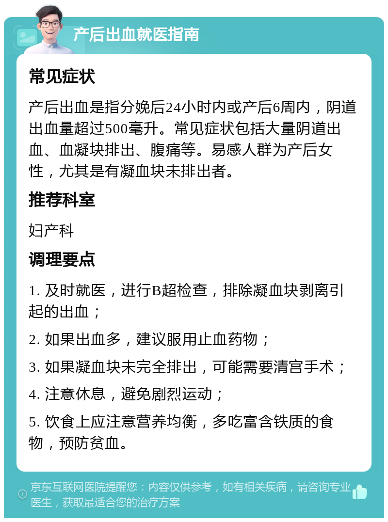 产后出血就医指南 常见症状 产后出血是指分娩后24小时内或产后6周内，阴道出血量超过500毫升。常见症状包括大量阴道出血、血凝块排出、腹痛等。易感人群为产后女性，尤其是有凝血块未排出者。 推荐科室 妇产科 调理要点 1. 及时就医，进行B超检查，排除凝血块剥离引起的出血； 2. 如果出血多，建议服用止血药物； 3. 如果凝血块未完全排出，可能需要清宫手术； 4. 注意休息，避免剧烈运动； 5. 饮食上应注意营养均衡，多吃富含铁质的食物，预防贫血。