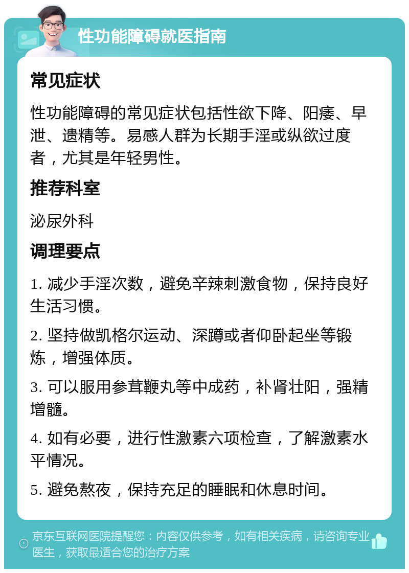 性功能障碍就医指南 常见症状 性功能障碍的常见症状包括性欲下降、阳痿、早泄、遗精等。易感人群为长期手淫或纵欲过度者，尤其是年轻男性。 推荐科室 泌尿外科 调理要点 1. 减少手淫次数，避免辛辣刺激食物，保持良好生活习惯。 2. 坚持做凯格尔运动、深蹲或者仰卧起坐等锻炼，增强体质。 3. 可以服用参茸鞭丸等中成药，补肾壮阳，强精增髓。 4. 如有必要，进行性激素六项检查，了解激素水平情况。 5. 避免熬夜，保持充足的睡眠和休息时间。