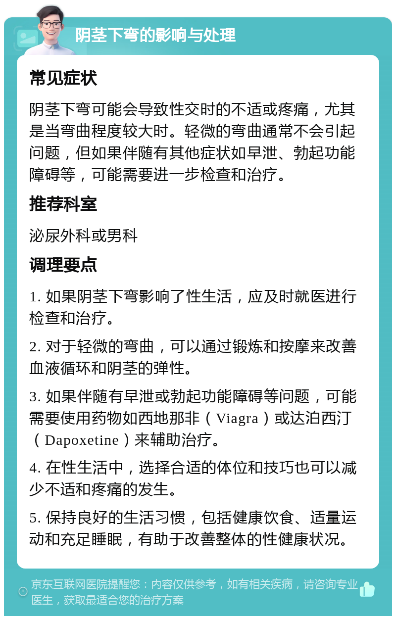 阴茎下弯的影响与处理 常见症状 阴茎下弯可能会导致性交时的不适或疼痛，尤其是当弯曲程度较大时。轻微的弯曲通常不会引起问题，但如果伴随有其他症状如早泄、勃起功能障碍等，可能需要进一步检查和治疗。 推荐科室 泌尿外科或男科 调理要点 1. 如果阴茎下弯影响了性生活，应及时就医进行检查和治疗。 2. 对于轻微的弯曲，可以通过锻炼和按摩来改善血液循环和阴茎的弹性。 3. 如果伴随有早泄或勃起功能障碍等问题，可能需要使用药物如西地那非（Viagra）或达泊西汀（Dapoxetine）来辅助治疗。 4. 在性生活中，选择合适的体位和技巧也可以减少不适和疼痛的发生。 5. 保持良好的生活习惯，包括健康饮食、适量运动和充足睡眠，有助于改善整体的性健康状况。