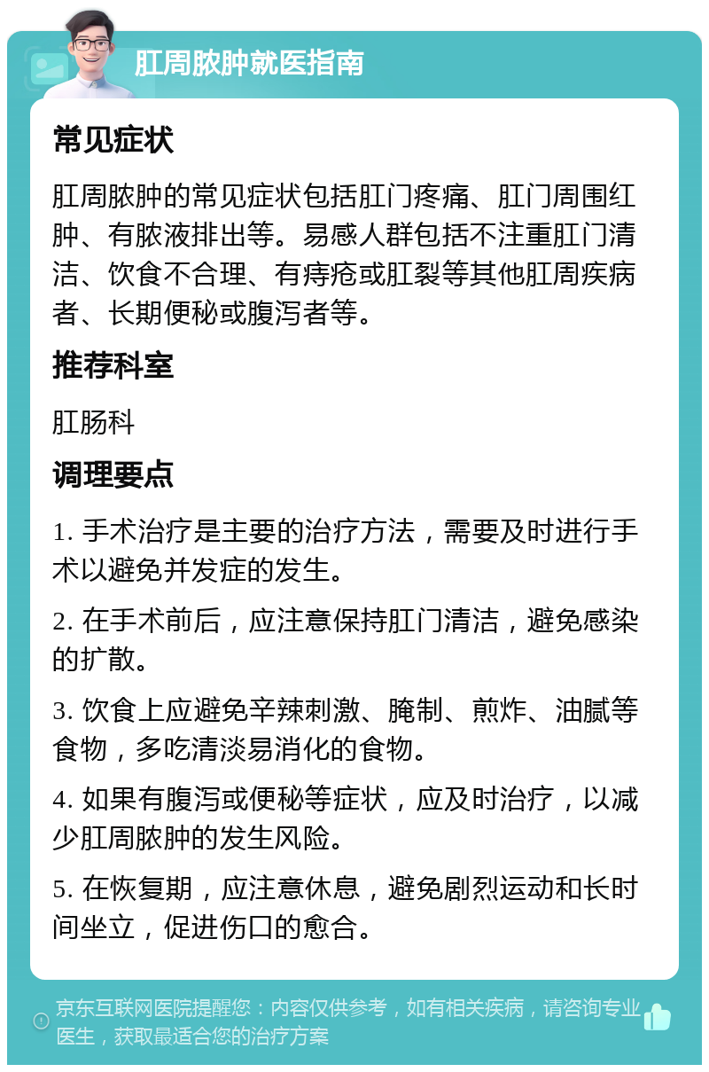 肛周脓肿就医指南 常见症状 肛周脓肿的常见症状包括肛门疼痛、肛门周围红肿、有脓液排出等。易感人群包括不注重肛门清洁、饮食不合理、有痔疮或肛裂等其他肛周疾病者、长期便秘或腹泻者等。 推荐科室 肛肠科 调理要点 1. 手术治疗是主要的治疗方法，需要及时进行手术以避免并发症的发生。 2. 在手术前后，应注意保持肛门清洁，避免感染的扩散。 3. 饮食上应避免辛辣刺激、腌制、煎炸、油腻等食物，多吃清淡易消化的食物。 4. 如果有腹泻或便秘等症状，应及时治疗，以减少肛周脓肿的发生风险。 5. 在恢复期，应注意休息，避免剧烈运动和长时间坐立，促进伤口的愈合。