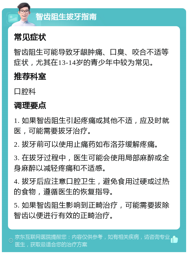 智齿阻生拔牙指南 常见症状 智齿阻生可能导致牙龈肿痛、口臭、咬合不适等症状，尤其在13-14岁的青少年中较为常见。 推荐科室 口腔科 调理要点 1. 如果智齿阻生引起疼痛或其他不适，应及时就医，可能需要拔牙治疗。 2. 拔牙前可以使用止痛药如布洛芬缓解疼痛。 3. 在拔牙过程中，医生可能会使用局部麻醉或全身麻醉以减轻疼痛和不适感。 4. 拔牙后应注意口腔卫生，避免食用过硬或过热的食物，遵循医生的恢复指导。 5. 如果智齿阻生影响到正畸治疗，可能需要拔除智齿以便进行有效的正畸治疗。