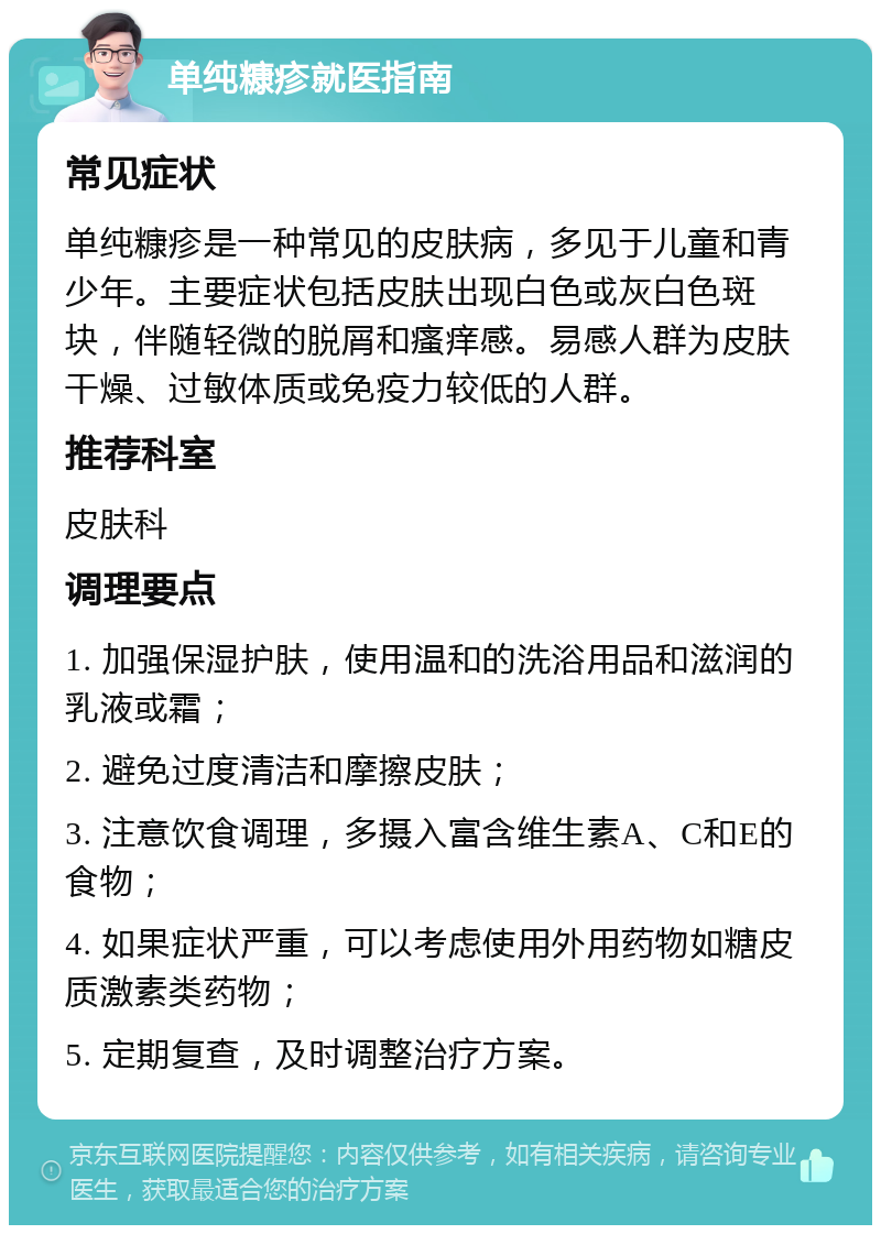 单纯糠疹就医指南 常见症状 单纯糠疹是一种常见的皮肤病，多见于儿童和青少年。主要症状包括皮肤出现白色或灰白色斑块，伴随轻微的脱屑和瘙痒感。易感人群为皮肤干燥、过敏体质或免疫力较低的人群。 推荐科室 皮肤科 调理要点 1. 加强保湿护肤，使用温和的洗浴用品和滋润的乳液或霜； 2. 避免过度清洁和摩擦皮肤； 3. 注意饮食调理，多摄入富含维生素A、C和E的食物； 4. 如果症状严重，可以考虑使用外用药物如糖皮质激素类药物； 5. 定期复查，及时调整治疗方案。