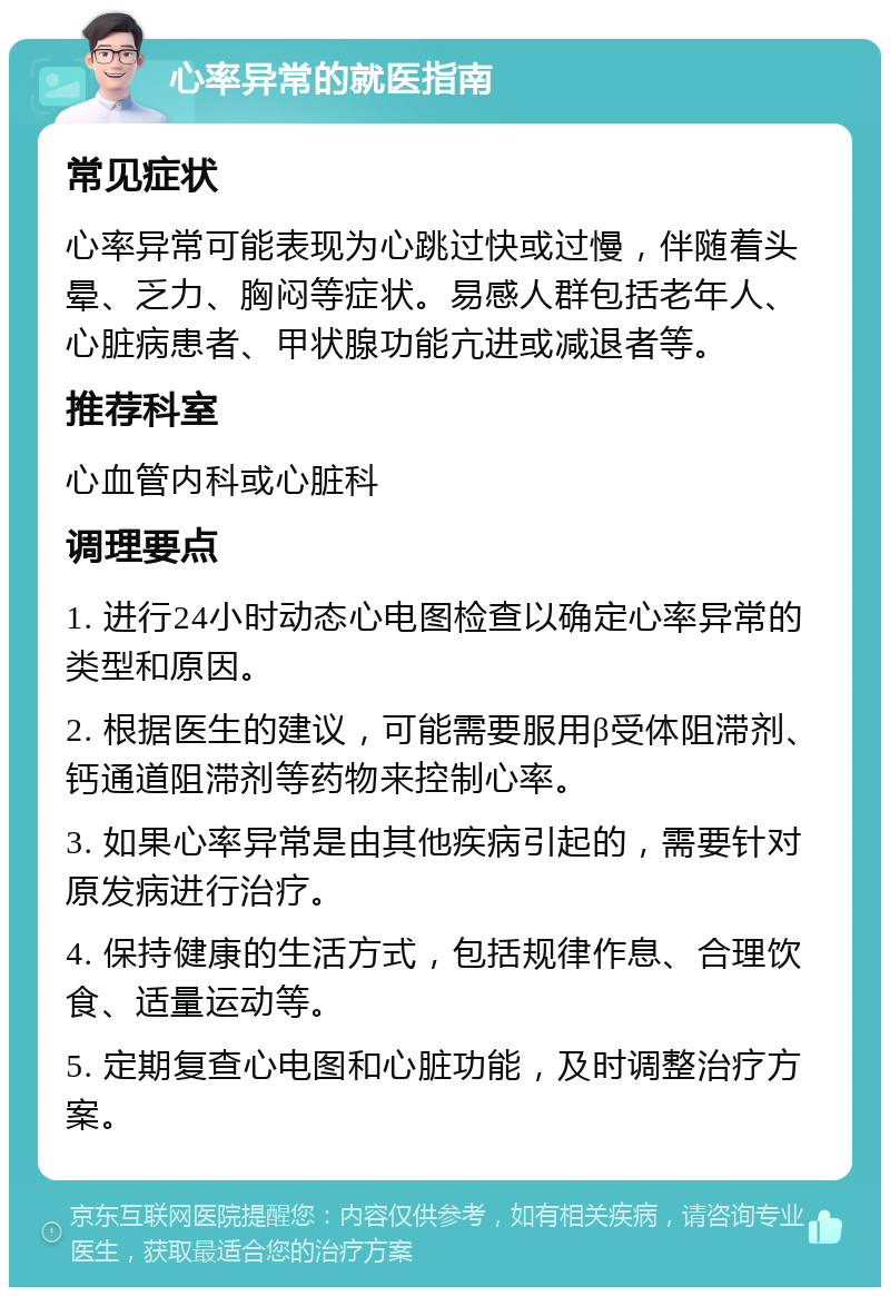 心率异常的就医指南 常见症状 心率异常可能表现为心跳过快或过慢，伴随着头晕、乏力、胸闷等症状。易感人群包括老年人、心脏病患者、甲状腺功能亢进或减退者等。 推荐科室 心血管内科或心脏科 调理要点 1. 进行24小时动态心电图检查以确定心率异常的类型和原因。 2. 根据医生的建议，可能需要服用β受体阻滞剂、钙通道阻滞剂等药物来控制心率。 3. 如果心率异常是由其他疾病引起的，需要针对原发病进行治疗。 4. 保持健康的生活方式，包括规律作息、合理饮食、适量运动等。 5. 定期复查心电图和心脏功能，及时调整治疗方案。