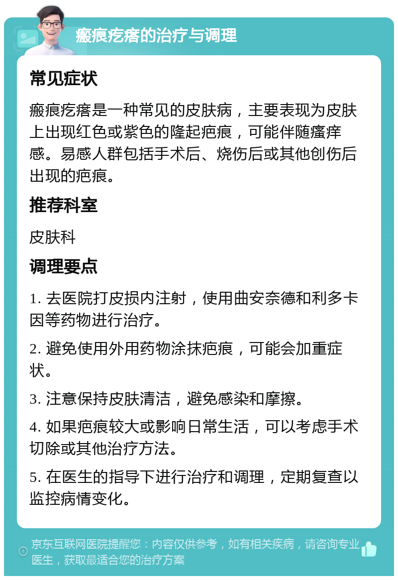 瘢痕疙瘩的治疗与调理 常见症状 瘢痕疙瘩是一种常见的皮肤病，主要表现为皮肤上出现红色或紫色的隆起疤痕，可能伴随瘙痒感。易感人群包括手术后、烧伤后或其他创伤后出现的疤痕。 推荐科室 皮肤科 调理要点 1. 去医院打皮损内注射，使用曲安奈德和利多卡因等药物进行治疗。 2. 避免使用外用药物涂抹疤痕，可能会加重症状。 3. 注意保持皮肤清洁，避免感染和摩擦。 4. 如果疤痕较大或影响日常生活，可以考虑手术切除或其他治疗方法。 5. 在医生的指导下进行治疗和调理，定期复查以监控病情变化。