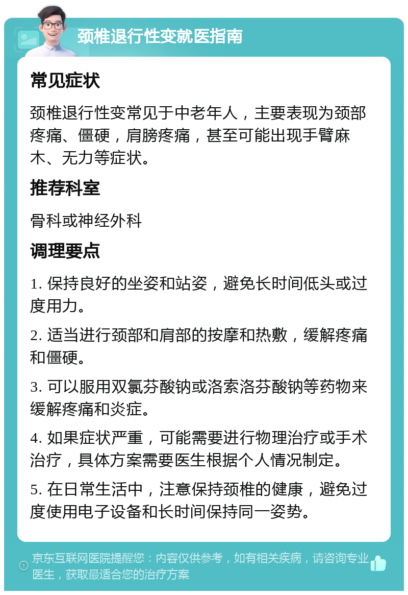 颈椎退行性变就医指南 常见症状 颈椎退行性变常见于中老年人，主要表现为颈部疼痛、僵硬，肩膀疼痛，甚至可能出现手臂麻木、无力等症状。 推荐科室 骨科或神经外科 调理要点 1. 保持良好的坐姿和站姿，避免长时间低头或过度用力。 2. 适当进行颈部和肩部的按摩和热敷，缓解疼痛和僵硬。 3. 可以服用双氯芬酸钠或洛索洛芬酸钠等药物来缓解疼痛和炎症。 4. 如果症状严重，可能需要进行物理治疗或手术治疗，具体方案需要医生根据个人情况制定。 5. 在日常生活中，注意保持颈椎的健康，避免过度使用电子设备和长时间保持同一姿势。