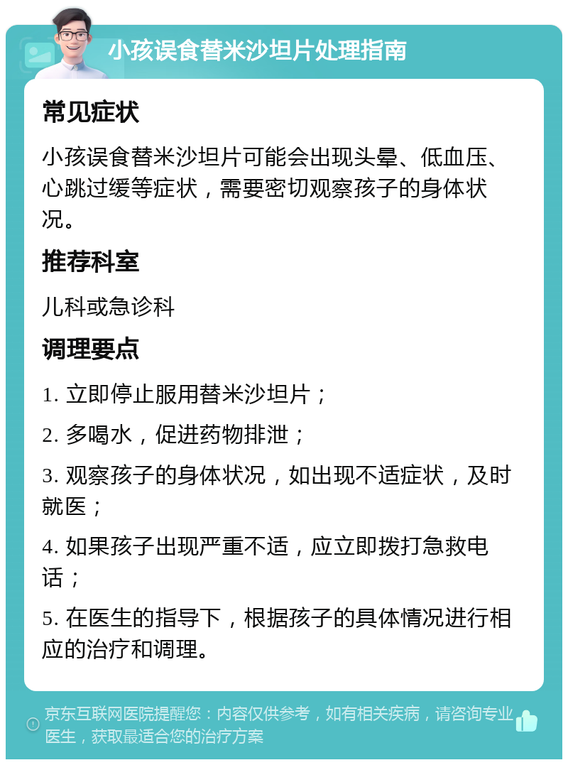 小孩误食替米沙坦片处理指南 常见症状 小孩误食替米沙坦片可能会出现头晕、低血压、心跳过缓等症状，需要密切观察孩子的身体状况。 推荐科室 儿科或急诊科 调理要点 1. 立即停止服用替米沙坦片； 2. 多喝水，促进药物排泄； 3. 观察孩子的身体状况，如出现不适症状，及时就医； 4. 如果孩子出现严重不适，应立即拨打急救电话； 5. 在医生的指导下，根据孩子的具体情况进行相应的治疗和调理。