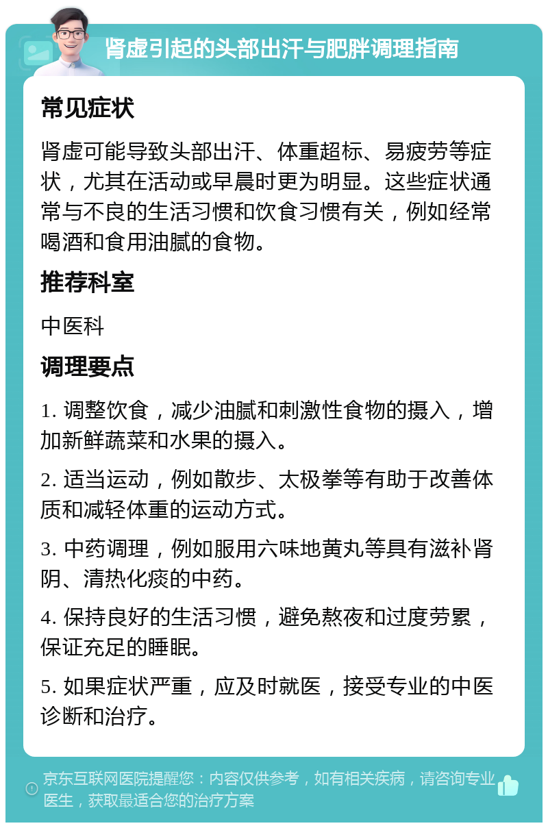 肾虚引起的头部出汗与肥胖调理指南 常见症状 肾虚可能导致头部出汗、体重超标、易疲劳等症状，尤其在活动或早晨时更为明显。这些症状通常与不良的生活习惯和饮食习惯有关，例如经常喝酒和食用油腻的食物。 推荐科室 中医科 调理要点 1. 调整饮食，减少油腻和刺激性食物的摄入，增加新鲜蔬菜和水果的摄入。 2. 适当运动，例如散步、太极拳等有助于改善体质和减轻体重的运动方式。 3. 中药调理，例如服用六味地黄丸等具有滋补肾阴、清热化痰的中药。 4. 保持良好的生活习惯，避免熬夜和过度劳累，保证充足的睡眠。 5. 如果症状严重，应及时就医，接受专业的中医诊断和治疗。