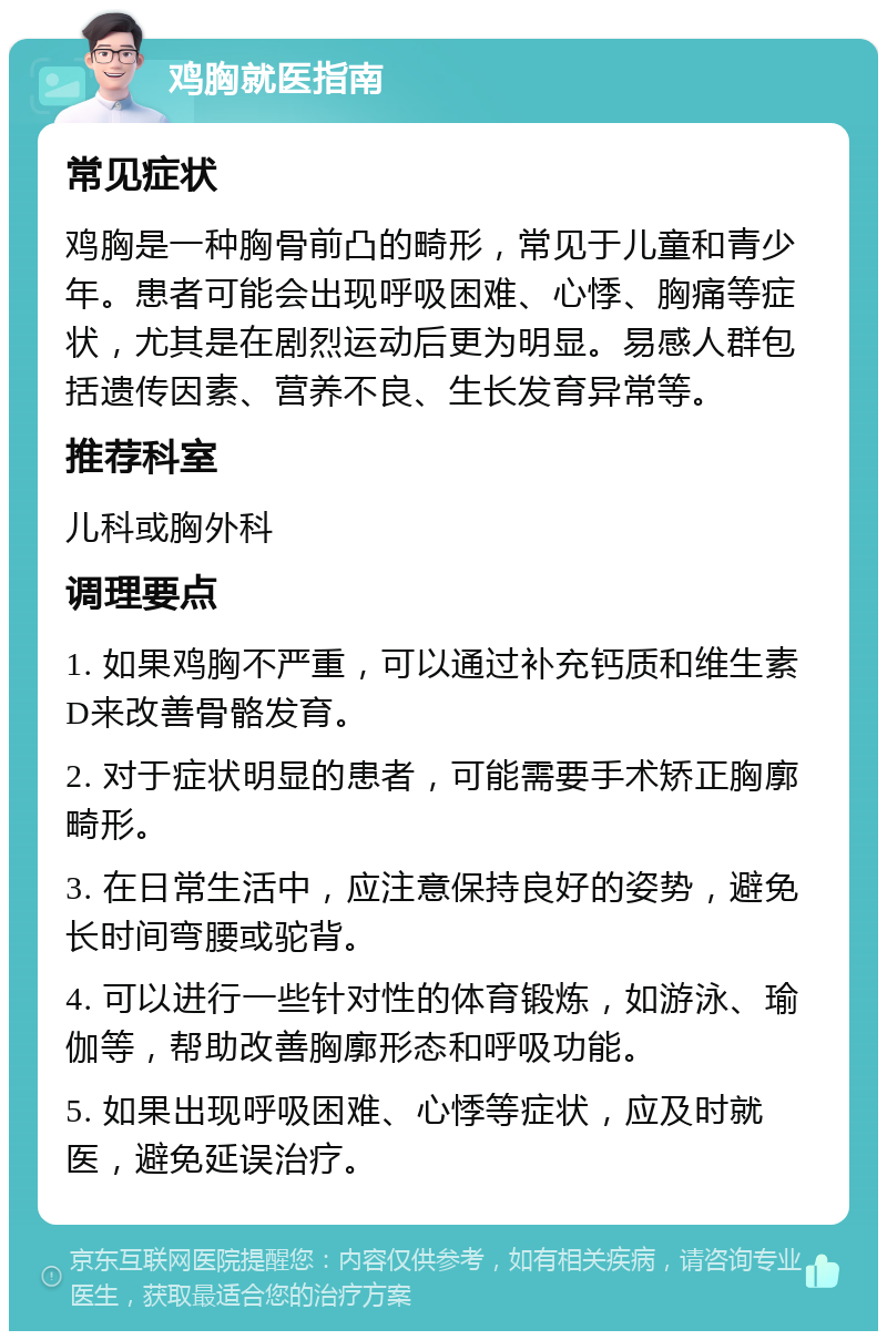 鸡胸就医指南 常见症状 鸡胸是一种胸骨前凸的畸形，常见于儿童和青少年。患者可能会出现呼吸困难、心悸、胸痛等症状，尤其是在剧烈运动后更为明显。易感人群包括遗传因素、营养不良、生长发育异常等。 推荐科室 儿科或胸外科 调理要点 1. 如果鸡胸不严重，可以通过补充钙质和维生素D来改善骨骼发育。 2. 对于症状明显的患者，可能需要手术矫正胸廓畸形。 3. 在日常生活中，应注意保持良好的姿势，避免长时间弯腰或驼背。 4. 可以进行一些针对性的体育锻炼，如游泳、瑜伽等，帮助改善胸廓形态和呼吸功能。 5. 如果出现呼吸困难、心悸等症状，应及时就医，避免延误治疗。