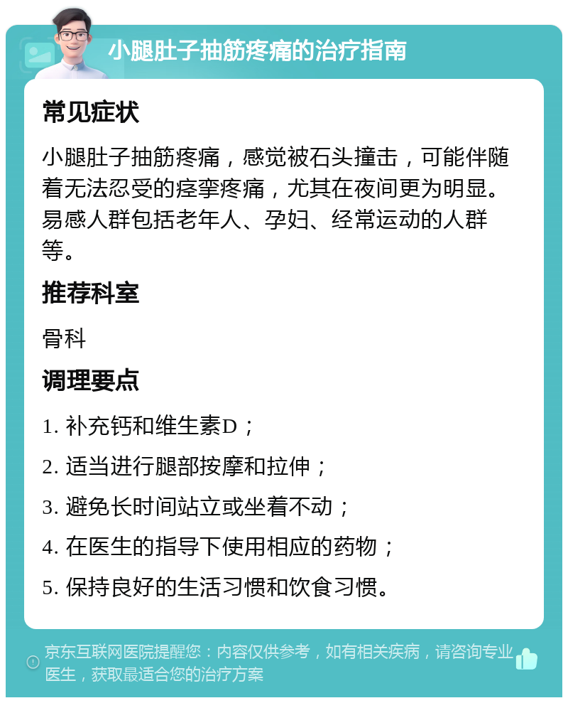 小腿肚子抽筋疼痛的治疗指南 常见症状 小腿肚子抽筋疼痛，感觉被石头撞击，可能伴随着无法忍受的痉挛疼痛，尤其在夜间更为明显。易感人群包括老年人、孕妇、经常运动的人群等。 推荐科室 骨科 调理要点 1. 补充钙和维生素D； 2. 适当进行腿部按摩和拉伸； 3. 避免长时间站立或坐着不动； 4. 在医生的指导下使用相应的药物； 5. 保持良好的生活习惯和饮食习惯。