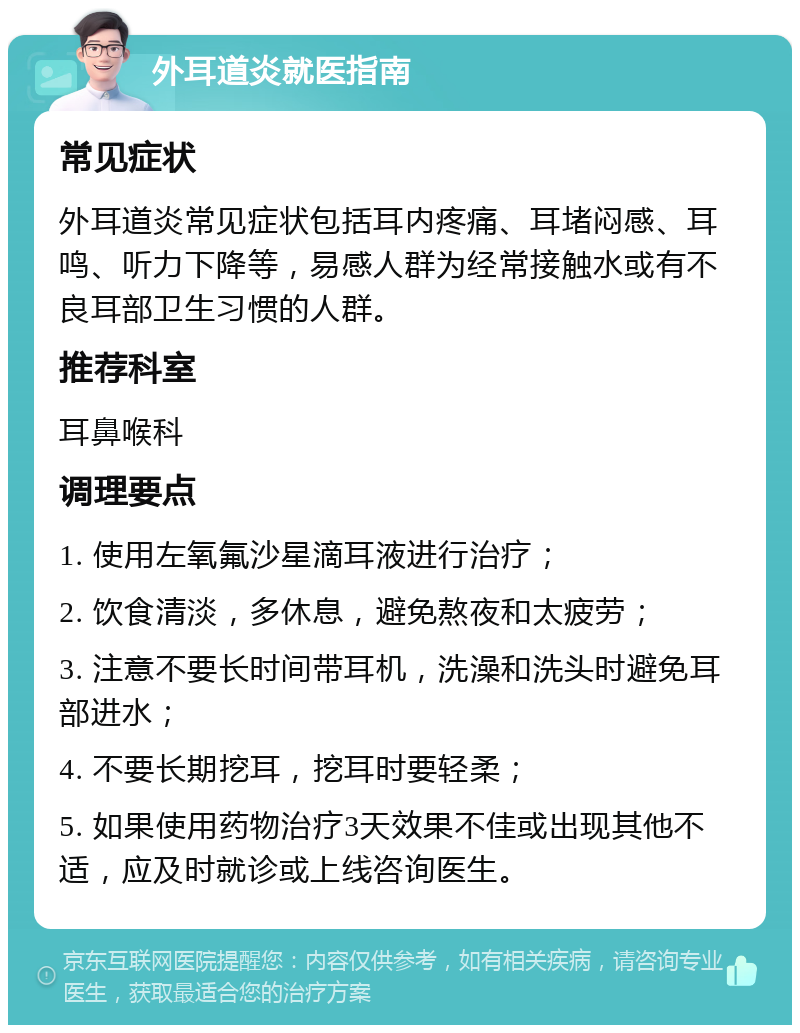 外耳道炎就医指南 常见症状 外耳道炎常见症状包括耳内疼痛、耳堵闷感、耳鸣、听力下降等，易感人群为经常接触水或有不良耳部卫生习惯的人群。 推荐科室 耳鼻喉科 调理要点 1. 使用左氧氟沙星滴耳液进行治疗； 2. 饮食清淡，多休息，避免熬夜和太疲劳； 3. 注意不要长时间带耳机，洗澡和洗头时避免耳部进水； 4. 不要长期挖耳，挖耳时要轻柔； 5. 如果使用药物治疗3天效果不佳或出现其他不适，应及时就诊或上线咨询医生。