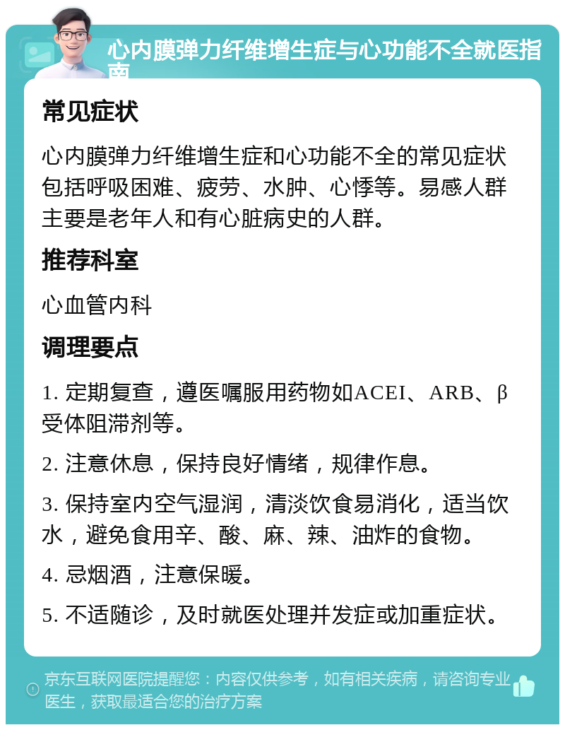 心内膜弹力纤维增生症与心功能不全就医指南 常见症状 心内膜弹力纤维增生症和心功能不全的常见症状包括呼吸困难、疲劳、水肿、心悸等。易感人群主要是老年人和有心脏病史的人群。 推荐科室 心血管内科 调理要点 1. 定期复查，遵医嘱服用药物如ACEI、ARB、β受体阻滞剂等。 2. 注意休息，保持良好情绪，规律作息。 3. 保持室内空气湿润，清淡饮食易消化，适当饮水，避免食用辛、酸、麻、辣、油炸的食物。 4. 忌烟酒，注意保暖。 5. 不适随诊，及时就医处理并发症或加重症状。