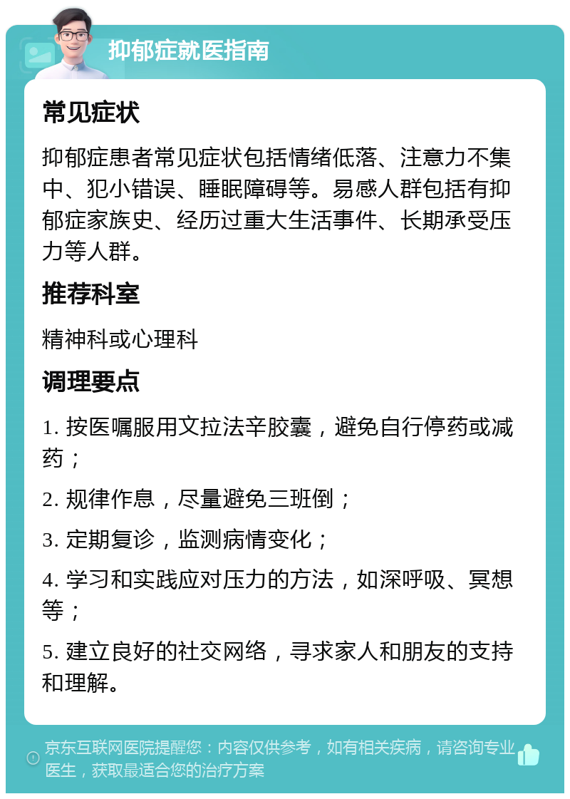 抑郁症就医指南 常见症状 抑郁症患者常见症状包括情绪低落、注意力不集中、犯小错误、睡眠障碍等。易感人群包括有抑郁症家族史、经历过重大生活事件、长期承受压力等人群。 推荐科室 精神科或心理科 调理要点 1. 按医嘱服用文拉法辛胶囊，避免自行停药或减药； 2. 规律作息，尽量避免三班倒； 3. 定期复诊，监测病情变化； 4. 学习和实践应对压力的方法，如深呼吸、冥想等； 5. 建立良好的社交网络，寻求家人和朋友的支持和理解。