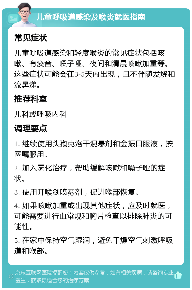 儿童呼吸道感染及喉炎就医指南 常见症状 儿童呼吸道感染和轻度喉炎的常见症状包括咳嗽、有痰音、嗓子哑、夜间和清晨咳嗽加重等。这些症状可能会在3-5天内出现，且不伴随发烧和流鼻涕。 推荐科室 儿科或呼吸内科 调理要点 1. 继续使用头孢克洛干混悬剂和金振口服液，按医嘱服用。 2. 加入雾化治疗，帮助缓解咳嗽和嗓子哑的症状。 3. 使用开喉剑喷雾剂，促进喉部恢复。 4. 如果咳嗽加重或出现其他症状，应及时就医，可能需要进行血常规和胸片检查以排除肺炎的可能性。 5. 在家中保持空气湿润，避免干燥空气刺激呼吸道和喉部。