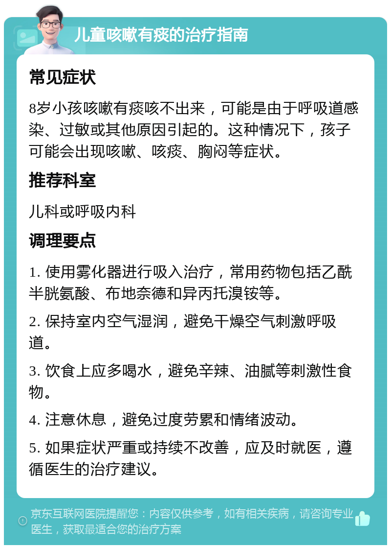 儿童咳嗽有痰的治疗指南 常见症状 8岁小孩咳嗽有痰咳不出来，可能是由于呼吸道感染、过敏或其他原因引起的。这种情况下，孩子可能会出现咳嗽、咳痰、胸闷等症状。 推荐科室 儿科或呼吸内科 调理要点 1. 使用雾化器进行吸入治疗，常用药物包括乙酰半胱氨酸、布地奈德和异丙托溴铵等。 2. 保持室内空气湿润，避免干燥空气刺激呼吸道。 3. 饮食上应多喝水，避免辛辣、油腻等刺激性食物。 4. 注意休息，避免过度劳累和情绪波动。 5. 如果症状严重或持续不改善，应及时就医，遵循医生的治疗建议。