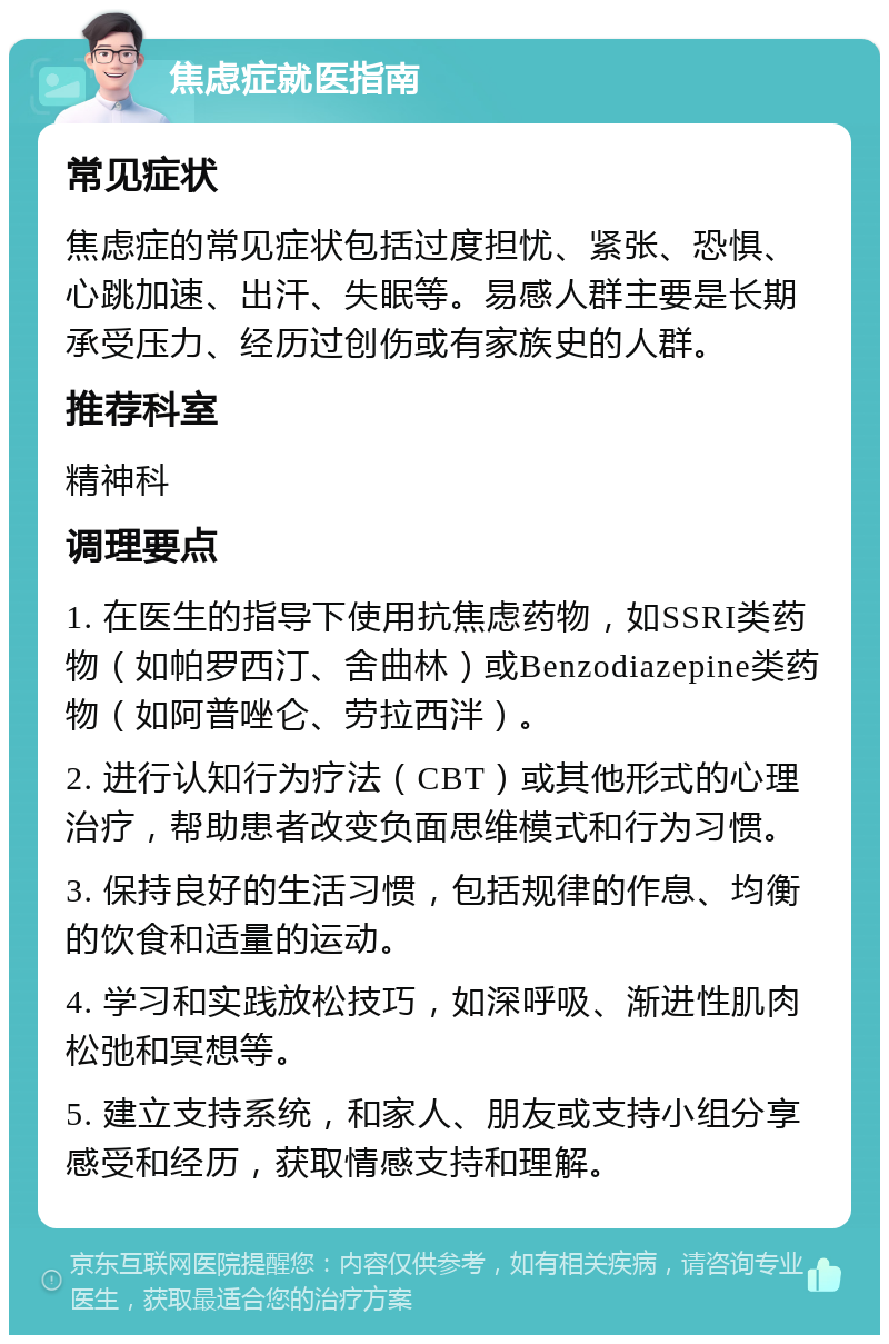 焦虑症就医指南 常见症状 焦虑症的常见症状包括过度担忧、紧张、恐惧、心跳加速、出汗、失眠等。易感人群主要是长期承受压力、经历过创伤或有家族史的人群。 推荐科室 精神科 调理要点 1. 在医生的指导下使用抗焦虑药物，如SSRI类药物（如帕罗西汀、舍曲林）或Benzodiazepine类药物（如阿普唑仑、劳拉西泮）。 2. 进行认知行为疗法（CBT）或其他形式的心理治疗，帮助患者改变负面思维模式和行为习惯。 3. 保持良好的生活习惯，包括规律的作息、均衡的饮食和适量的运动。 4. 学习和实践放松技巧，如深呼吸、渐进性肌肉松弛和冥想等。 5. 建立支持系统，和家人、朋友或支持小组分享感受和经历，获取情感支持和理解。