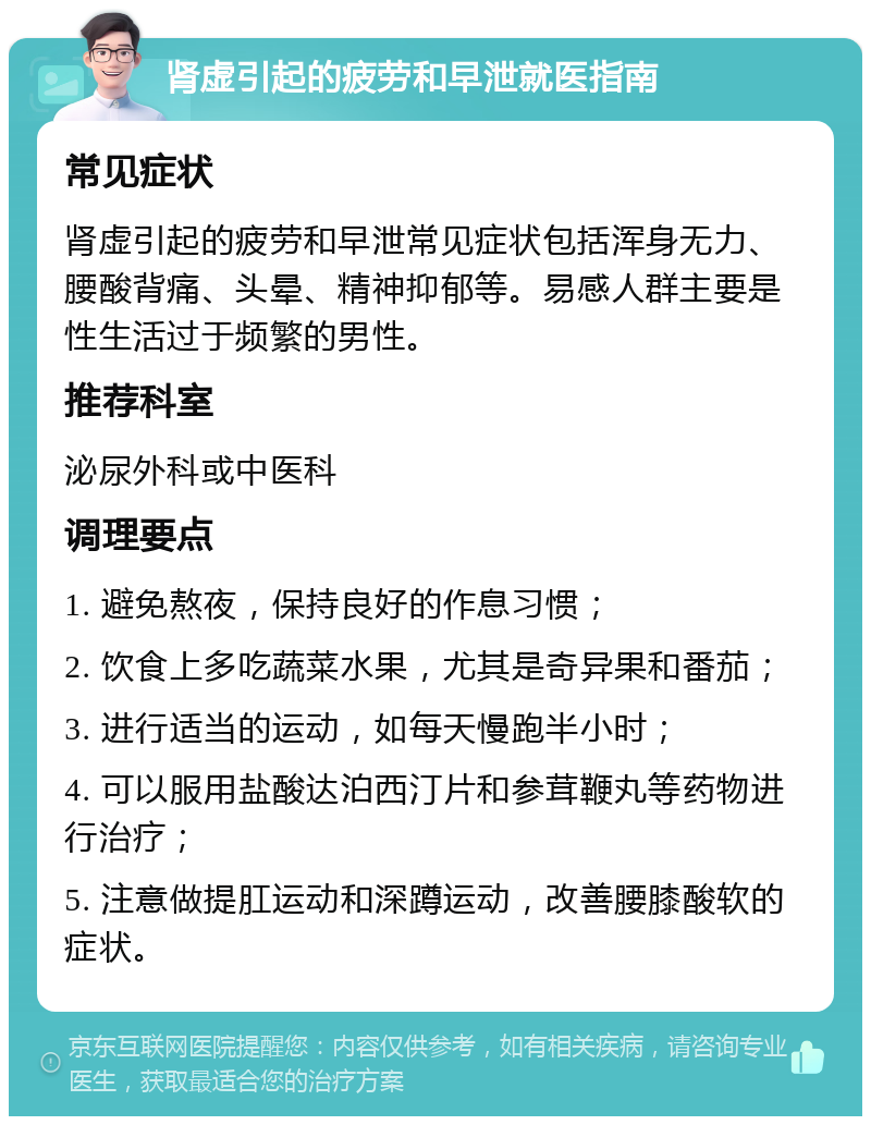 肾虚引起的疲劳和早泄就医指南 常见症状 肾虚引起的疲劳和早泄常见症状包括浑身无力、腰酸背痛、头晕、精神抑郁等。易感人群主要是性生活过于频繁的男性。 推荐科室 泌尿外科或中医科 调理要点 1. 避免熬夜，保持良好的作息习惯； 2. 饮食上多吃蔬菜水果，尤其是奇异果和番茄； 3. 进行适当的运动，如每天慢跑半小时； 4. 可以服用盐酸达泊西汀片和参茸鞭丸等药物进行治疗； 5. 注意做提肛运动和深蹲运动，改善腰膝酸软的症状。