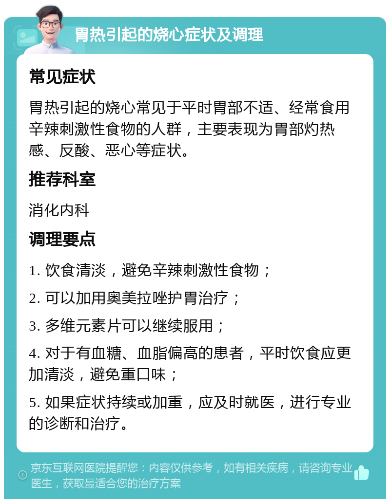 胃热引起的烧心症状及调理 常见症状 胃热引起的烧心常见于平时胃部不适、经常食用辛辣刺激性食物的人群，主要表现为胃部灼热感、反酸、恶心等症状。 推荐科室 消化内科 调理要点 1. 饮食清淡，避免辛辣刺激性食物； 2. 可以加用奥美拉唑护胃治疗； 3. 多维元素片可以继续服用； 4. 对于有血糖、血脂偏高的患者，平时饮食应更加清淡，避免重口味； 5. 如果症状持续或加重，应及时就医，进行专业的诊断和治疗。