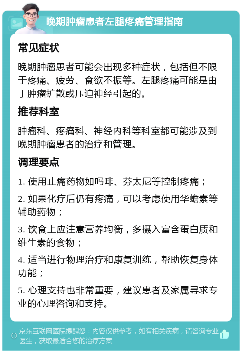 晚期肿瘤患者左腿疼痛管理指南 常见症状 晚期肿瘤患者可能会出现多种症状，包括但不限于疼痛、疲劳、食欲不振等。左腿疼痛可能是由于肿瘤扩散或压迫神经引起的。 推荐科室 肿瘤科、疼痛科、神经内科等科室都可能涉及到晚期肿瘤患者的治疗和管理。 调理要点 1. 使用止痛药物如吗啡、芬太尼等控制疼痛； 2. 如果化疗后仍有疼痛，可以考虑使用华蟾素等辅助药物； 3. 饮食上应注意营养均衡，多摄入富含蛋白质和维生素的食物； 4. 适当进行物理治疗和康复训练，帮助恢复身体功能； 5. 心理支持也非常重要，建议患者及家属寻求专业的心理咨询和支持。